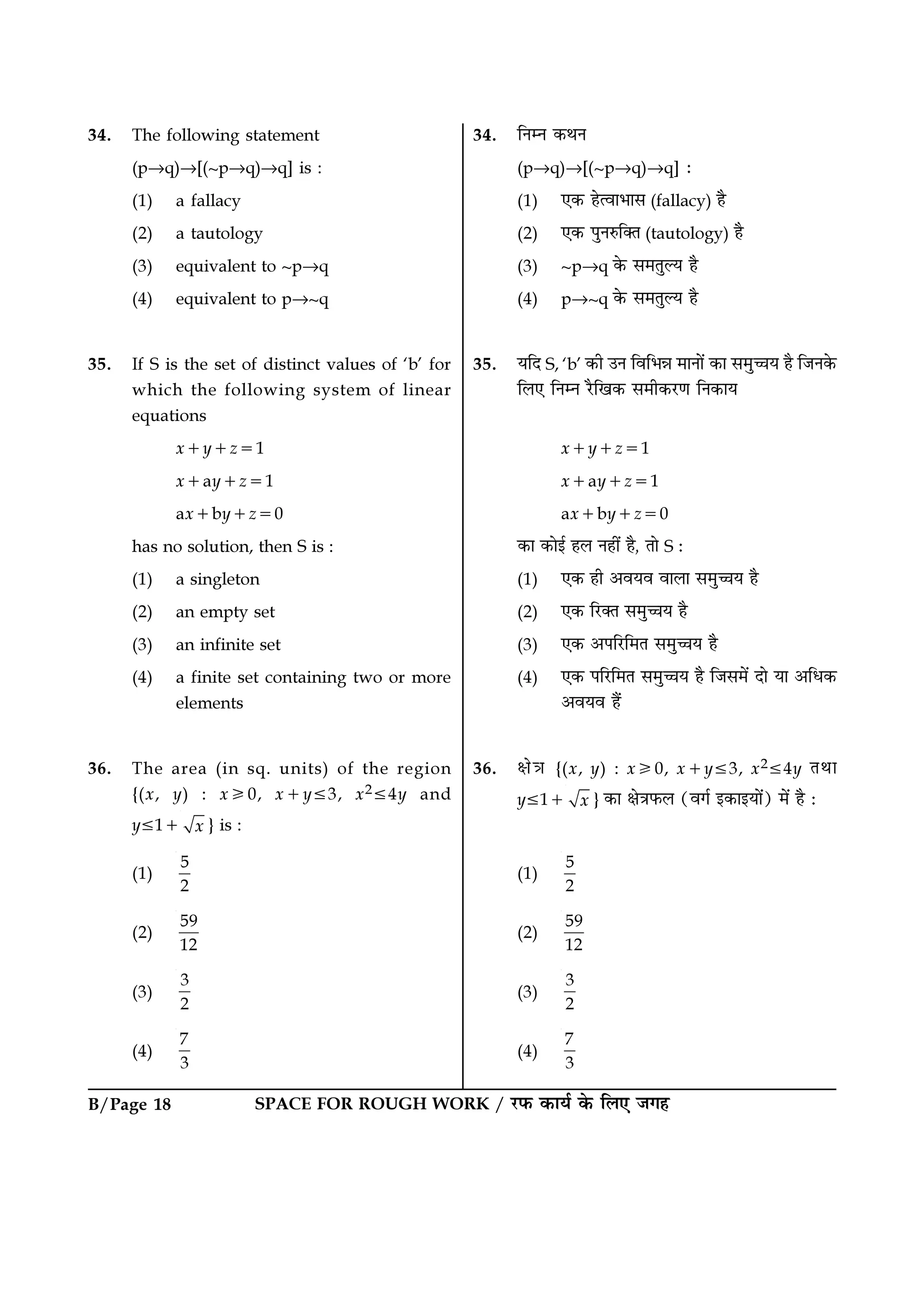 B/Page 18 SPACE FOR ROUGH WORK / ⁄U»§ ∑§Êÿ¸ ∑§ Á‹∞ ¡ª„
34. ÁŸêŸ ∑§ÕŸ
(p→q)→[(~p→q)→q] —
(1) ∞∑§ „àﬂÊ÷Ê‚ (fallacy) „Ò
(2) ∞∑§ ¬ÈŸL§ÁÄÃ (tautology) „Ò
(3) ~p→q ∑§ ‚◊ÃÈÀÿ „Ò
(4) p→~q ∑§ ‚◊ÃÈÀÿ „Ò
35. ÿÁŒ S, ‘b’ ∑§Ë ©Ÿ ÁﬂÁ÷ÛÊ ◊ÊŸÊ¥ ∑§Ê ‚◊ÈìÊÿ „Ò Á¡Ÿ∑§
Á‹∞ ÁŸêŸ ⁄ÒUÁπ∑§ ‚◊Ë∑§⁄UáÊ ÁŸ∑§Êÿ
x+y+z=1
x+ay+z=1
ax+by+z=0
∑§Ê ∑§Êß¸ „‹ Ÿ„Ë¥ „Ò, ÃÊ S —
(1) ∞∑§ „Ë •ﬂÿﬂ ﬂÊ‹Ê ‚◊ÈìÊÿ „Ò
(2) ∞∑§ Á⁄UÄÃ ‚◊ÈìÊÿ „Ò
(3) ∞∑§ •¬Á⁄UÁ◊Ã ‚◊ÈìÊÿ „Ò
(4) ∞∑§ ¬Á⁄UÁ◊Ã ‚◊ÈìÊÿ „Ò Á¡‚◊¥ ŒÊ ÿÊ •Áœ∑§
•ﬂÿﬂ „Ò¥
36. ˇÊòÊ {(x, y) : xኑ0, x+y≤3, x2≤4y ÃÕÊ
y≤1+ x } ∑§Ê ˇÊòÊ»§‹ (ﬂª¸ ß∑§ÊßÿÊ¥) ◊¥ „Ò —
(1)
5
2
(2)
59
12
(3)
3
2
(4)
7
3
34. The following statement
(p→q)→[(~p→q)→q] is :
(1) a fallacy
(2) a tautology
(3) equivalent to ~p→q
(4) equivalent to p→~q
35. If S is the set of distinct values of ‘b’ for
which the following system of linear
equations
x+y+z=1
x+ay+z=1
ax+by+z=0
has no solution, then S is :
(1) a singleton
(2) an empty set
(3) an infinite set
(4) a finite set containing two or more
elements
36. The area (in sq. units) of the region
{(x, y) : xኑ0, x+y≤3, x2≤4y and
y≤1+ x } is :
(1)
5
2
(2)
59
12
(3)
3
2
(4)
7
3
 