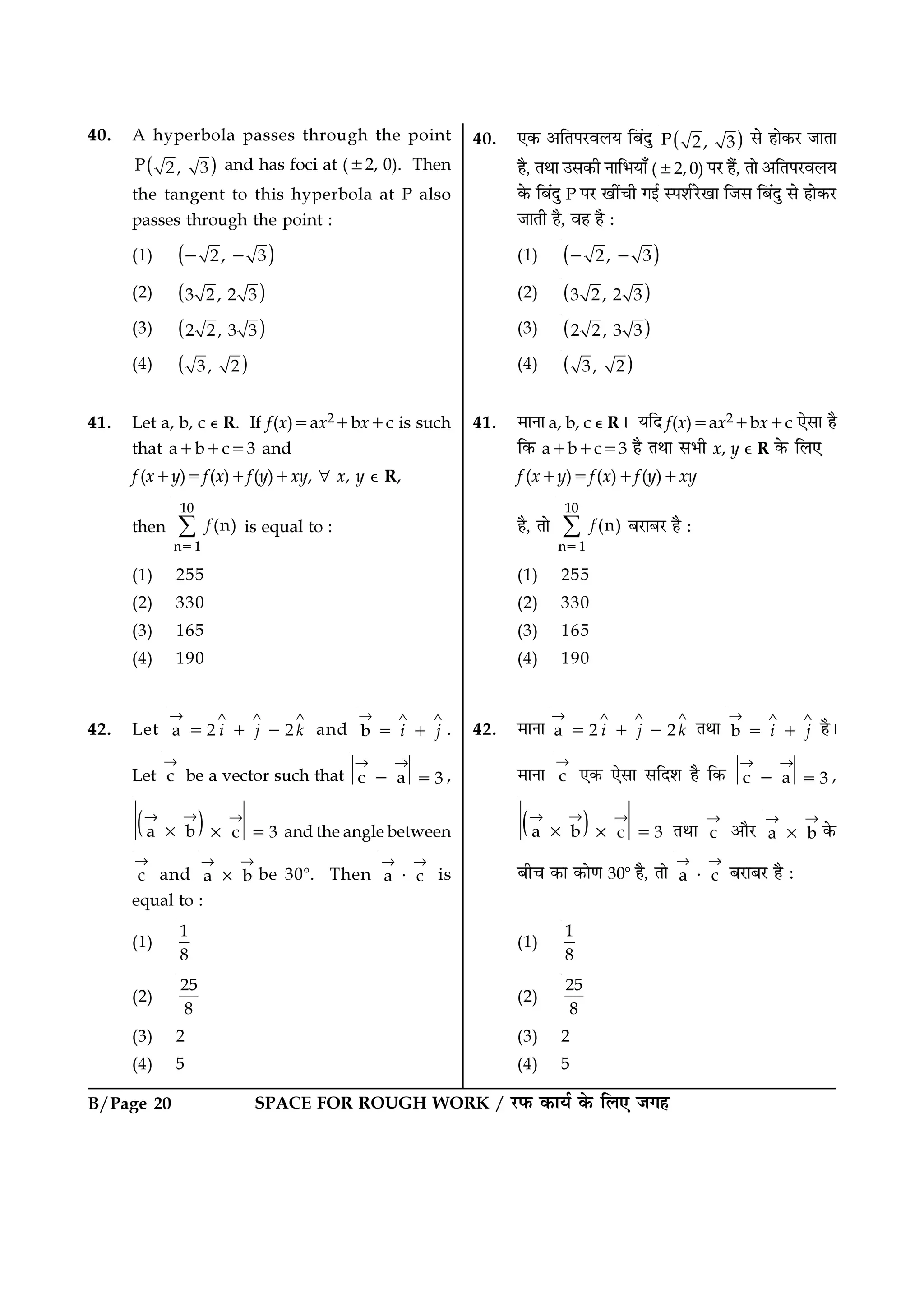 B/Page 20 SPACE FOR ROUGH WORK / ⁄U»§ ∑§Êÿ¸ ∑§ Á‹∞ ¡ª„
40. ∞∑§ •ÁÃ¬⁄Uﬂ‹ÿ Á’¥ŒÈ ( )P 2, 3 ‚ „Ê∑§⁄U ¡ÊÃÊ
„Ò, ÃÕÊ ©‚∑§Ë ŸÊÁ÷ÿÊ° (±2, 0) ¬⁄U „Ò¥, ÃÊ •ÁÃ¬⁄Uﬂ‹ÿ
∑§ Á’¥ŒÈ P ¬⁄U πË¥øË ªß¸ S¬‡Ê¸⁄UπÊ Á¡‚ Á’¥ŒÈ ‚ „Ê∑§⁄U
¡ÊÃË „Ò, ﬂ„ „Ò —
(1) ( )2, 3− −
(2) ( )3 2, 2 3
(3) ( )2 2, 3 3
(4) ( )3, 2
41. ◊ÊŸÊ a, b, c ȏ R– ÿÁŒ f(x)=ax2+bx+c ∞‚Ê „Ò
Á∑§ a+b+c=3 „Ò ÃÕÊ ‚÷Ë x, y ȏ R ∑§ Á‹∞
f (x+y)=f(x)+f (y)+xy
„Ò, ÃÊ
10
n 1
(n)f∑
=
’⁄UÊ’⁄U „Ò —
(1) 255
(2) 330
(3) 165
(4) 190
42. ◊ÊŸÊ a 2 2i j k
→ ∧ ∧ ∧
= + − ÃÕÊ b i j
→ ∧ ∧
= + „Ò–
◊ÊŸÊ c
→
∞∑§ ∞‚Ê ‚ÁŒ‡Ê „Ò Á∑§ c a 3
→ →
− = ,
( )a b c 3
→→ →
× × = ÃÕÊ c
→
•ÊÒ⁄U a b
→→
× ∑§
’Ëø ∑§Ê ∑§ÊáÊ 30ᑻ „Ò, ÃÊ a c
→ →
⋅ ’⁄UÊ’⁄U „Ò —
(1)
1
8
(2)
25
8
(3) 2
(4) 5
40. A hyperbola passes through the point
( )P 2, 3 and has foci at (±2, 0). Then
the tangent to this hyperbola at P also
passes through the point :
(1) ( )2, 3− −
(2) ( )3 2, 2 3
(3) ( )2 2, 3 3
(4) ( )3, 2
41. Let a, b, c ȏ R. If f(x)=ax2+bx+c is such
that a+b+c=3 and
f (x+y)=f(x)+f(y)+xy, ∀ x, y ȏ R,
then
10
n 1
(n)f∑
=
is equal to :
(1) 255
(2) 330
(3) 165
(4) 190
42. Let a 2 2i j k
→ ∧ ∧ ∧
= + − and b i j
→ ∧ ∧
= + .
Let c
→
be a vector such that c a 3
→ →
− = ,
( )a b c 3
→→ →
× × = and the angle between
c
→
and a b
→→
× be 30ᑻ. Then a c
→ →
⋅ is
equal to :
(1)
1
8
(2)
25
8
(3) 2
(4) 5
 