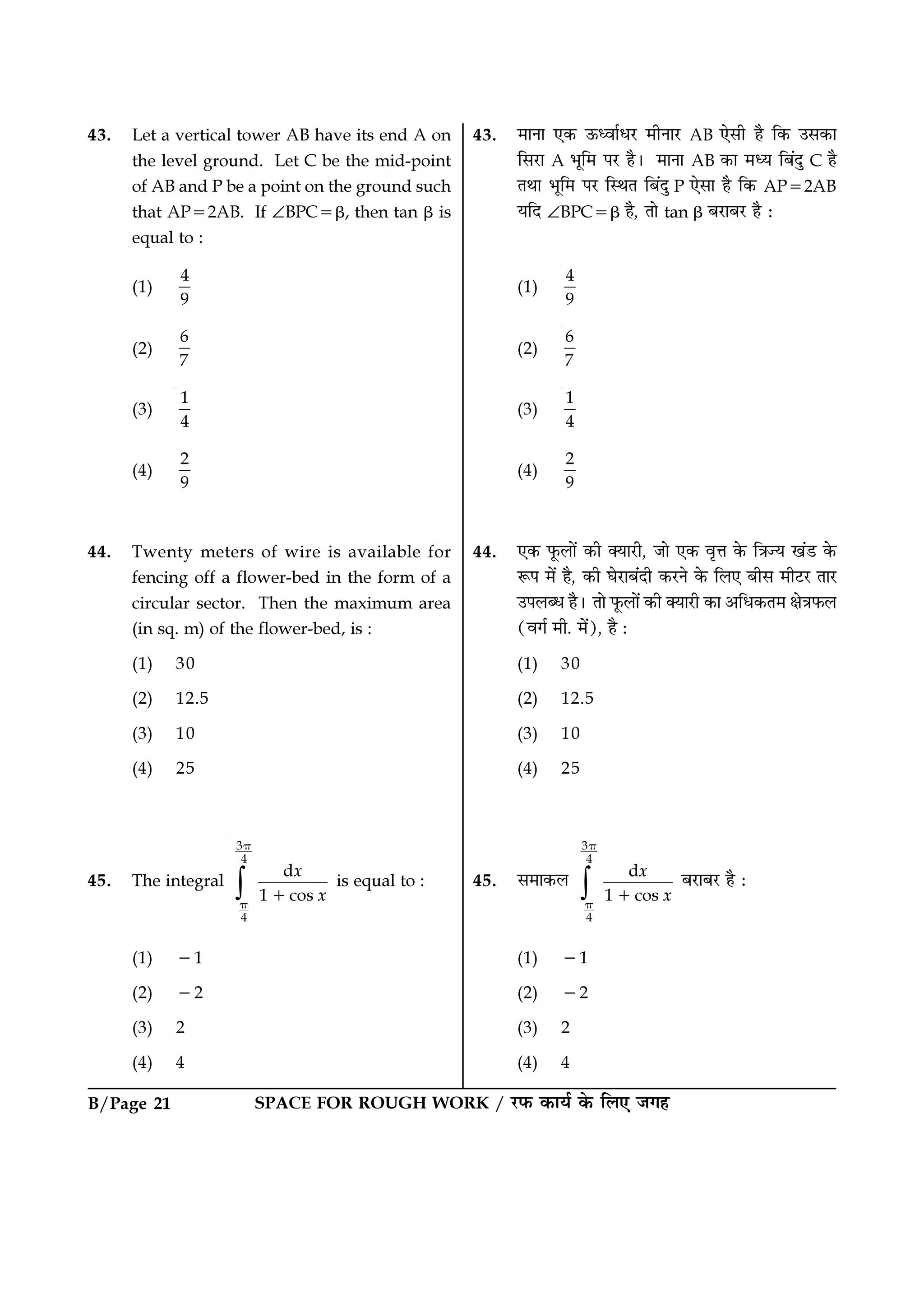 SPACE FOR ROUGH WORK / ⁄U»§ ∑§Êÿ¸ ∑§ Á‹∞ ¡ª„B/Page 21
43. ◊ÊŸÊ ∞∑§ ™§äﬂÊ¸œ⁄U ◊ËŸÊ⁄U AB ∞‚Ë „Ò Á∑§ ©‚∑§Ê
Á‚⁄UÊ A ÷ÍÁ◊ ¬⁄U „Ò– ◊ÊŸÊ AB ∑§Ê ◊äÿ Á’¥ŒÈ C „Ò
ÃÕÊ ÷ÍÁ◊ ¬⁄U ÁSÕÃ Á’¥ŒÈ P ∞‚Ê „Ò Á∑§ AP=2AB
ÿÁŒ ∠BPC=β „Ò, ÃÊ tan β ’⁄UÊ’⁄U „Ò —
(1)
4
9
(2)
6
7
(3)
1
4
(4)
2
9
44. ∞∑§ »Í§‹Ê¥ ∑§Ë ÄÿÊ⁄UË, ¡Ê ∞∑§ ﬂÎûÊ ∑§ ÁòÊíÿ π¥«U ∑§
M§¬ ◊¥ „Ò, ∑§Ë ÉÊ⁄UÊ’¥ŒË ∑§⁄UŸ ∑§ Á‹∞ ’Ë‚ ◊Ë≈U⁄U ÃÊ⁄U
©¬‹éœ „Ò– ÃÊ »Í§‹Ê¥ ∑§Ë ÄÿÊ⁄UË ∑§Ê •Áœ∑§Ã◊ ˇÊòÊ»§‹
(ﬂª¸ ◊Ë. ◊¥), „Ò —
(1) 30
(2) 12.5
(3) 10
(4) 25
45. ‚◊Ê∑§‹ ∫
3
4
4
d
1 cos
x
x
π
π
+
’⁄UÊ’⁄U „Ò —
(1) −1
(2) −2
(3) 2
(4) 4
43. Let a vertical tower AB have its end A on
the level ground. Let C be the mid-point
of AB and P be a point on the ground such
that AP=2AB. If ∠BPC=β, then tan β is
equal to :
(1)
4
9
(2)
6
7
(3)
1
4
(4)
2
9
44. Twenty meters of wire is available for
fencing off a flower-bed in the form of a
circular sector. Then the maximum area
(in sq. m) of the flower-bed, is :
(1) 30
(2) 12.5
(3) 10
(4) 25
45. The integral
∫
3
4
4
d
1 cos
x
x
π
π
+
is equal to :
(1) −1
(2) −2
(3) 2
(4) 4
 