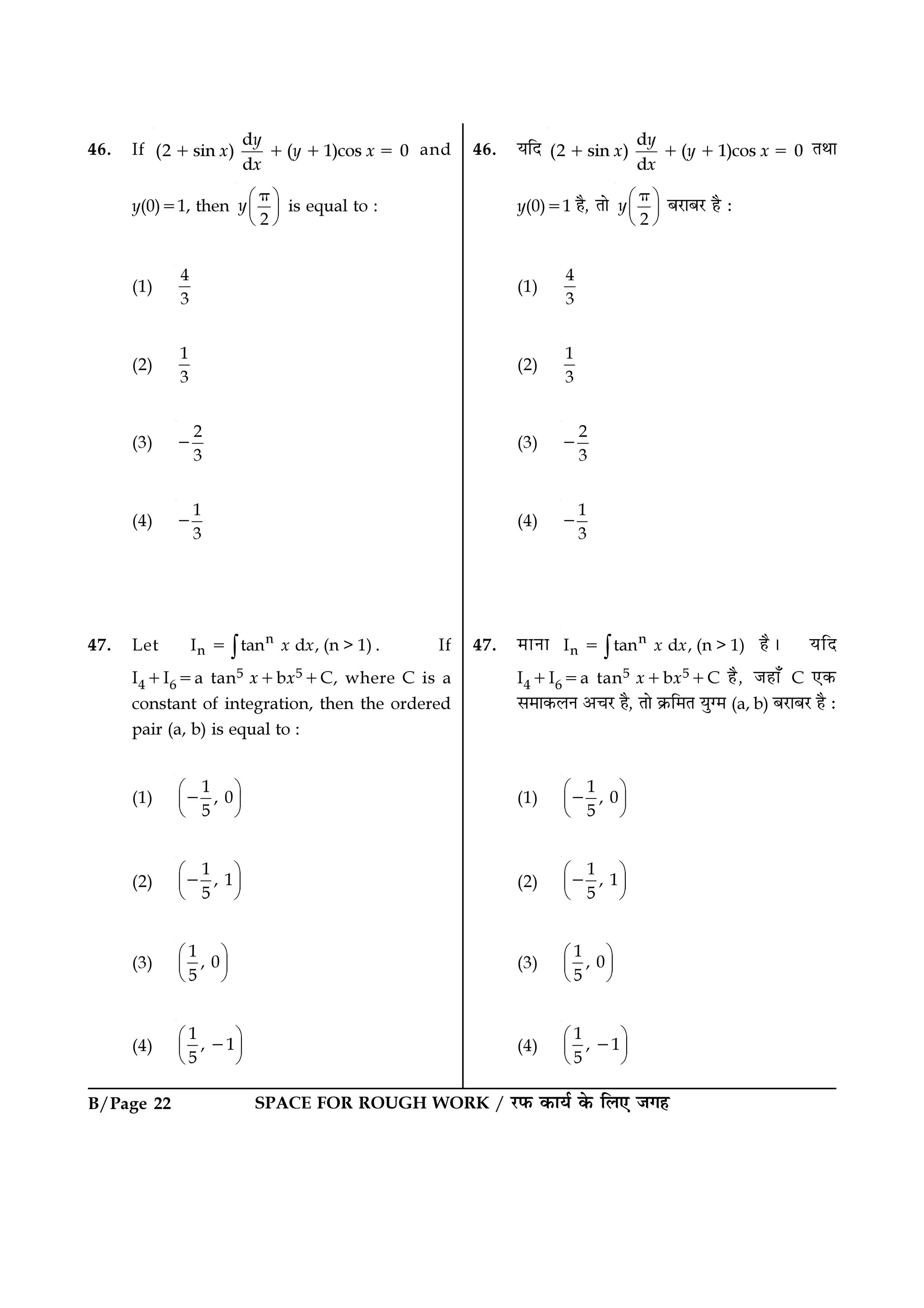 B/Page 22 SPACE FOR ROUGH WORK / ⁄U»§ ∑§Êÿ¸ ∑§ Á‹∞ ¡ª„
46. ÿÁŒ d
(2 sin ) ( 1)cos 0
d
y
x y x
x
+ + + = ÃÕÊ
y(0)=1 „Ò, ÃÊ
2
y 
 
 
π
’⁄UÊ’⁄U „Ò —
(1)
4
3
(2)
1
3
(3)
2
3
−
(4)
1
3
−
47. ◊ÊŸÊ n
nI tan d , (n > 1)x x∫= „Ò– ÿÁŒ
I4+I6=a tan5 x+bx5+C „Ò, ¡„Ê° C ∞∑§
‚◊Ê∑§‹Ÿ •ø⁄U „Ò, ÃÊ ∑˝§Á◊Ã ÿÈÇ◊ (a, b) ’⁄UÊ’⁄U „Ò —
(1)
1
, 0
5
 
 
 
−
(2)
1
, 1
5
 
 
 
−
(3)
1
, 0
5
 
 
 
(4)
1
, 1
5
 
 
 
−
46. If
d
(2 sin ) ( 1)cos 0
d
y
x y x
x
+ + + = and
y(0)=1, then
2
y 
 
 
π
is equal to :
(1)
4
3
(2)
1
3
(3)
2
3
−
(4)
1
3
−
47. Let n
nI tan d , (n > 1)x x∫= . If
I4+I6=a tan5 x+bx5+C, where C is a
constant of integration, then the ordered
pair (a, b) is equal to :
(1)
1
, 0
5
 
 
 
−
(2)
1
, 1
5
 
 
 
−
(3)
1
, 0
5
 
 
 
(4)
1
, 1
5
 
 
 
−
 
