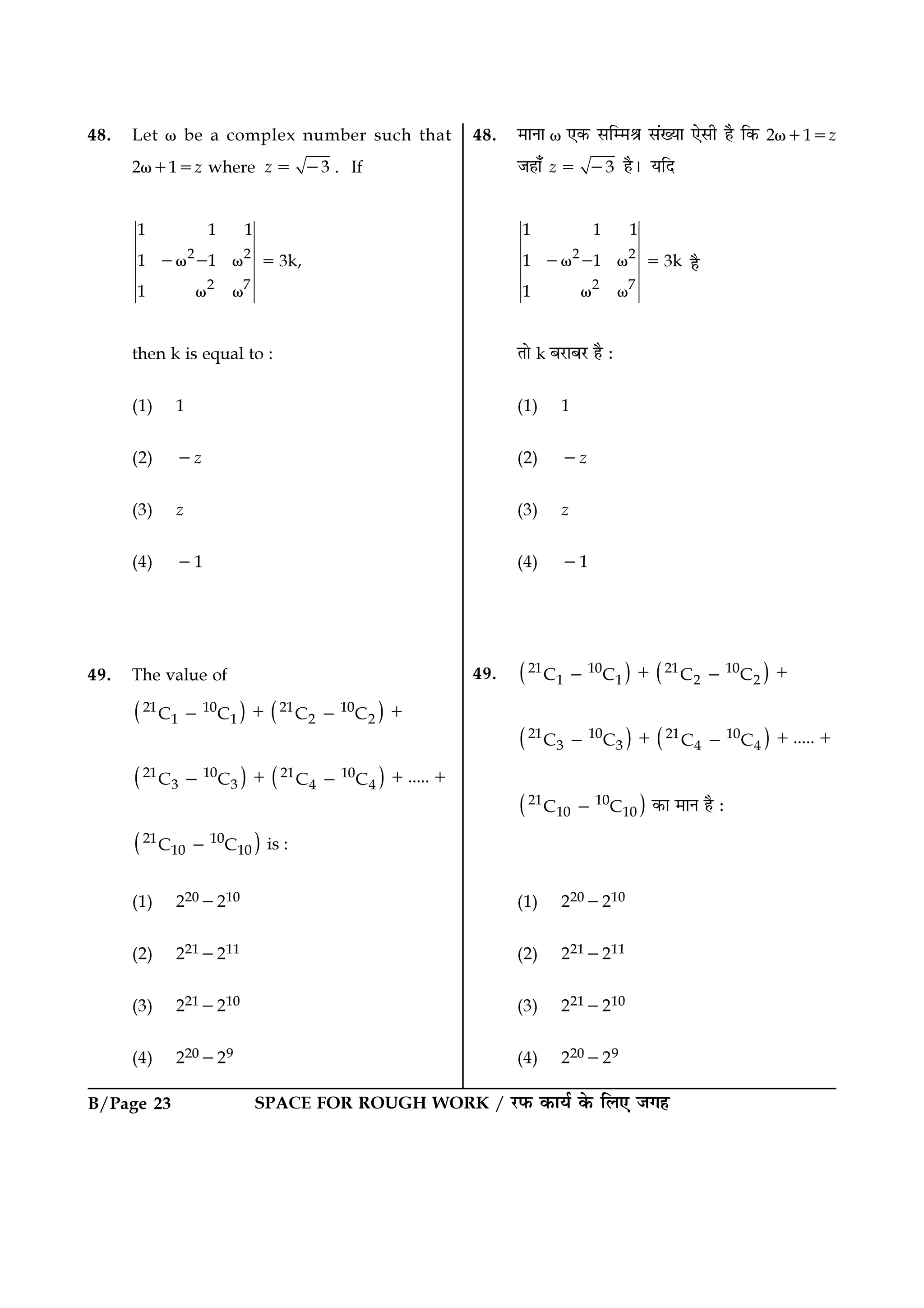 SPACE FOR ROUGH WORK / ⁄U»§ ∑§Êÿ¸ ∑§ Á‹∞ ¡ª„B/Page 23
48. ◊ÊŸÊ ω ∞∑§ ‚Áê◊üÊ ‚¥ÅÿÊ ∞‚Ë „Ò Á∑§ 2ω+1=z
¡„Ê° 3z = − „Ò– ÿÁŒ
2 2
2 7
1 1 1
1 1 3k
1
−ω − ω =
ω ω
„Ò
ÃÊ k ’⁄UÊ’⁄U „Ò —
(1) 1
(2) −z
(3) z
(4) −1
49. ( ) ( )21 10 21 10
1 1 2 2C C C C+ +− −
( ) ( )21 10 21 10
3 3 4 4 .....C C C C+ + +− −
( )21 10
10 10C C− ∑§Ê ◊ÊŸ „Ò —
(1) 220−210
(2) 221−211
(3) 221−210
(4) 220−29
48. Let ω be a complex number such that
2ω+1=z where 3z = − . If
2 2
2 7
1 1 1
1 1 3k,
1
−ω − ω =
ω ω
then k is equal to :
(1) 1
(2) −z
(3) z
(4) −1
49. The value of
( ) ( )21 10 21 10
1 1 2 2C C C C+ +− −
( ) ( )21 10 21 10
3 3 4 4 .....C C C C+ + +− −
( )21 10
10 10C C− is :
(1) 220−210
(2) 221−211
(3) 221−210
(4) 220−29
 