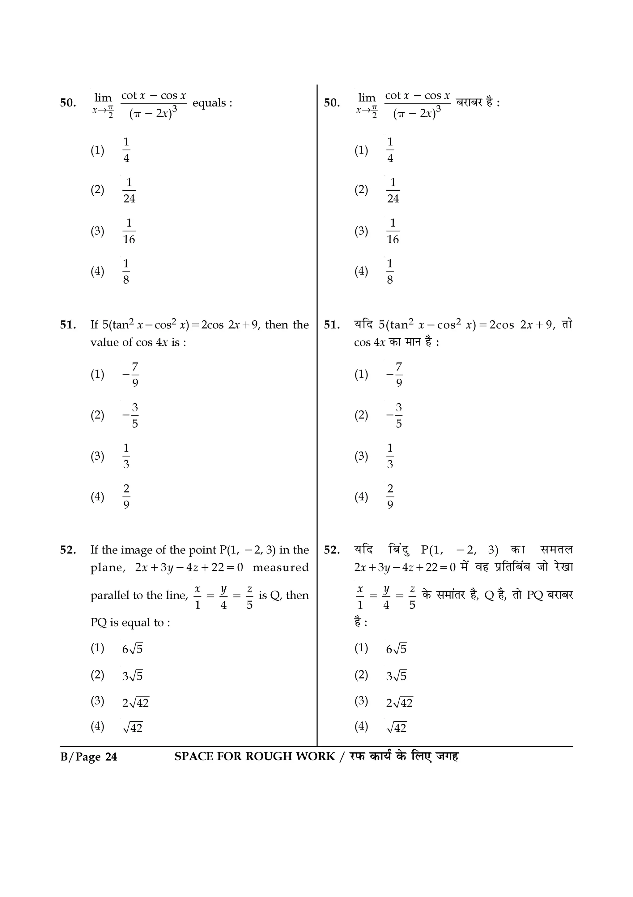 B/Page 24 SPACE FOR ROUGH WORK / ⁄U»§ ∑§Êÿ¸ ∑§ Á‹∞ ¡ª„
50.
→
2
3
cot coslim
( 2 )x
x x
x
π
−
π −
’⁄UÊ’⁄U „Ò —
(1)
1
4
(2)
1
24
(3)
1
16
(4)
1
8
51. ÿÁŒ 5(tan2 x−cos2 x)=2cos 2x+9, ÃÊ
cos 4x ∑§Ê ◊ÊŸ „Ò —
(1)
7
9
−
(2)
3
5
−
(3)
1
3
(4)
2
9
52. ÿÁŒ Á’¥ŒÈ P(1, −2, 3) ∑§Ê ‚◊Ã‹
2x+3y−4z+22=0 ◊¥ ﬂ„ ¬˝ÁÃÁ’¥’ ¡Ê ⁄UπÊ
1 4 5
yx z
= = ∑§ ‚◊Ê¥Ã⁄U „Ò, Q „Ò, ÃÊ PQ ’⁄UÊ’⁄U
„Ò —
(1) 6 5
(2) 3 5
(3) 2 42
(4) 42
50.
→
2
3
cot coslim
( 2 )x
x x
x
π
−
π −
equals :
(1)
1
4
(2)
1
24
(3)
1
16
(4)
1
8
51. If 5(tan2 x−cos2 x)=2cos 2x+9, then the
value of cos 4x is :
(1)
7
9
−
(2)
3
5
−
(3)
1
3
(4)
2
9
52. If the image of the point P(1, −2, 3) in the
plane, 2x+3y−4z+22=0 measured
parallel to the line,
1 4 5
yx z
= = is Q, then
PQ is equal to :
(1) 6 5
(2) 3 5
(3) 2 42
(4) 42
 