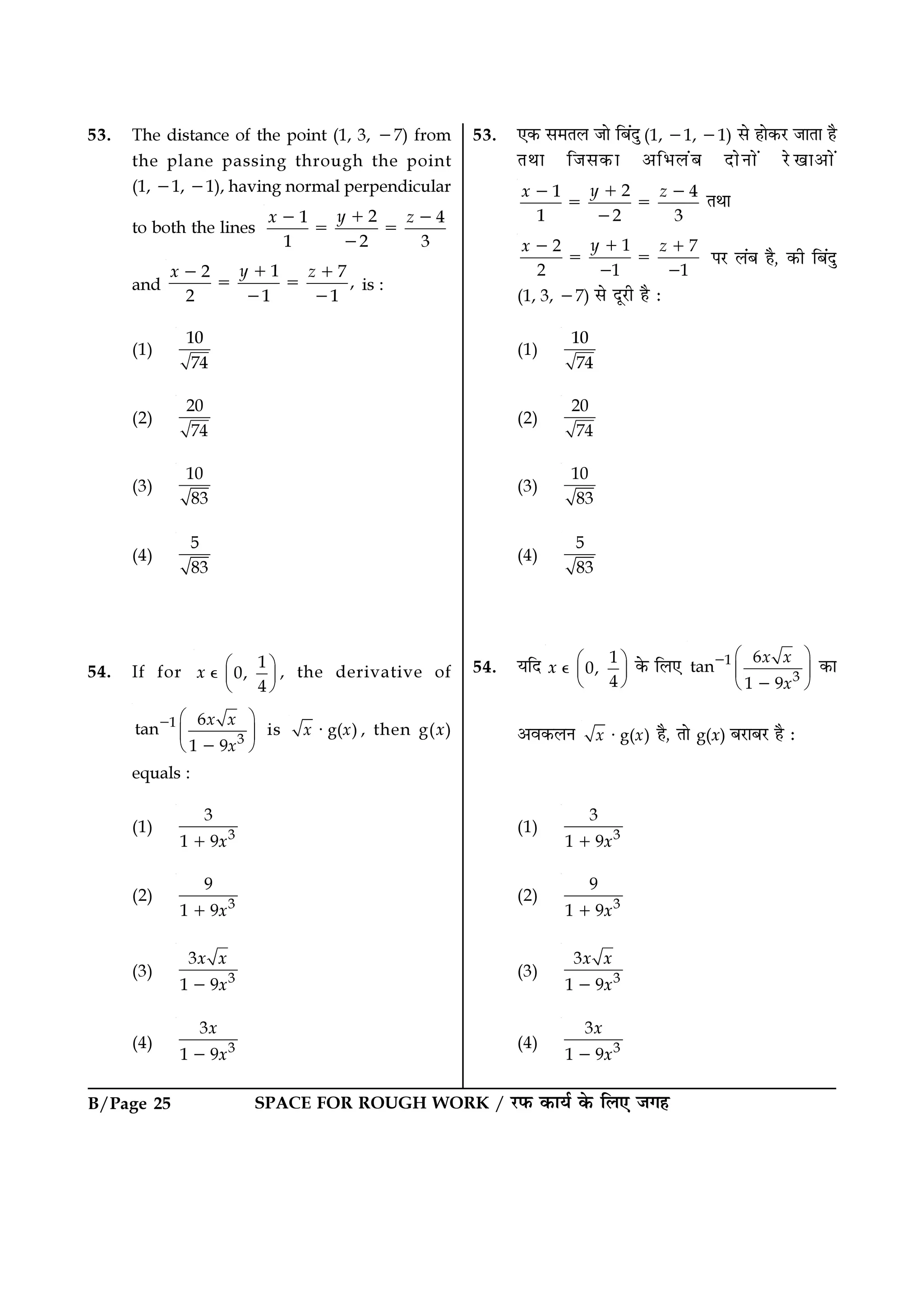 SPACE FOR ROUGH WORK / ⁄U»§ ∑§Êÿ¸ ∑§ Á‹∞ ¡ª„B/Page 25
53. ∞∑§ ‚◊Ã‹ ¡Ê Á’¥ŒÈ (1, −1, −1) ‚ „Ê∑§⁄U ¡ÊÃÊ „Ò
ÃÕÊ Á¡‚∑§Ê •Á÷‹¥’ ŒÊŸÊ¥ ⁄UπÊ•Ê¥
21 4
1 2 3
yx z+− −
= =
−
ÃÕÊ
12 7
2 1 1
yx z+− +
= =
− −
¬⁄U ‹¥’ „Ò, ∑§Ë Á’¥ŒÈ
(1, 3, −7) ‚ ŒÍ⁄UË „Ò —
(1)
10
74
(2)
20
74
(3)
10
83
(4)
5
83
54. ÿÁŒ 1
0,
4
x  
 
 
ȏ ∑§ Á‹∞ 1
3
6
tan
1 9
x x
x
 
 
 
−
−
∑§Ê
•ﬂ∑§‹Ÿ g( )x x⋅ „Ò, ÃÊ g(x) ’⁄UÊ’⁄U „Ò —
(1) 3
3
1 9x+
(2) 3
9
1 9x+
(3) 3
3
1 9
x x
x−
(4) 3
3
1 9
x
x−
53. The distance of the point (1, 3, −7) from
the plane passing through the point
(1, −1, −1), having normal perpendicular
to both the lines
21 4
1 2 3
yx z+− −
= =
−
and
12 7
,
2 1 1
yx z+− +
= =
− −
is :
(1)
10
74
(2)
20
74
(3)
10
83
(4)
5
83
54. If for
1
0,
4
x  
 
 
ȏ , the derivative of
1
3
6
tan
1 9
x x
x
 
 
 
−
−
is g( )x x⋅ , then g(x)
equals :
(1) 3
3
1 9x+
(2) 3
9
1 9x+
(3) 3
3
1 9
x x
x−
(4) 3
3
1 9
x
x−
 