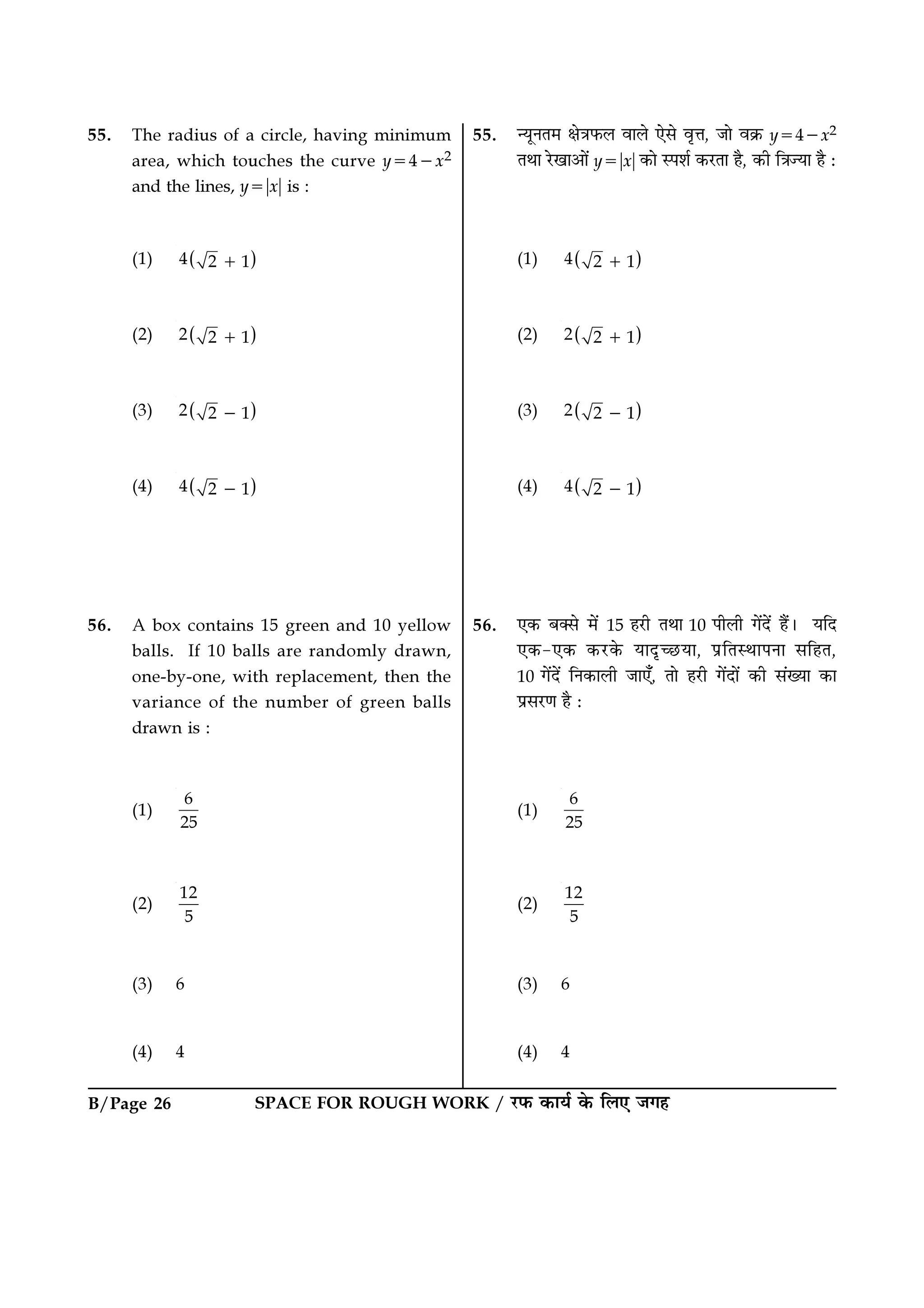B/Page 26 SPACE FOR ROUGH WORK / ⁄U»§ ∑§Êÿ¸ ∑§ Á‹∞ ¡ª„
55. ãÿÍŸÃ◊ ˇÊòÊ»§‹ ﬂÊ‹ ∞‚ ﬂÎûÊ, ¡Ê ﬂ∑˝§ y=4−x2
ÃÕÊ ⁄UπÊ•Ê¥ y=ᎂxᎂ ∑§Ê S¬‡Ê¸ ∑§⁄UÃÊ „Ò, ∑§Ë ÁòÊíÿÊ „Ò —
(1) ( )4 2 1+
(2) ( )2 2 1+
(3) ( )2 2 1−
(4) ( )4 2 1−
56. ∞∑§ ’Ä‚ ◊¥ 15 „⁄UË ÃÕÊ 10 ¬Ë‹Ë ª¥Œ¥ „Ò¥– ÿÁŒ
∞∑§-∞∑§ ∑§⁄U∑§ ÿÊŒÎë¿UÿÊ, ¬˝ÁÃSÕÊ¬ŸÊ ‚Á„Ã,
10 ª¥Œ¥ ÁŸ∑§Ê‹Ë ¡Ê∞°, ÃÊ „⁄UË ª¥ŒÊ¥ ∑§Ë ‚¥ÅÿÊ ∑§Ê
¬˝‚⁄UáÊ „Ò —
(1)
6
25
(2)
12
5
(3) 6
(4) 4
55. The radius of a circle, having minimum
area, which touches the curve y=4−x2
and the lines, y=ᎂxᎂ is :
(1) ( )4 2 1+
(2) ( )2 2 1+
(3) ( )2 2 1−
(4) ( )4 2 1−
56. A box contains 15 green and 10 yellow
balls. If 10 balls are randomly drawn,
one-by-one, with replacement, then the
variance of the number of green balls
drawn is :
(1)
6
25
(2)
12
5
(3) 6
(4) 4
 