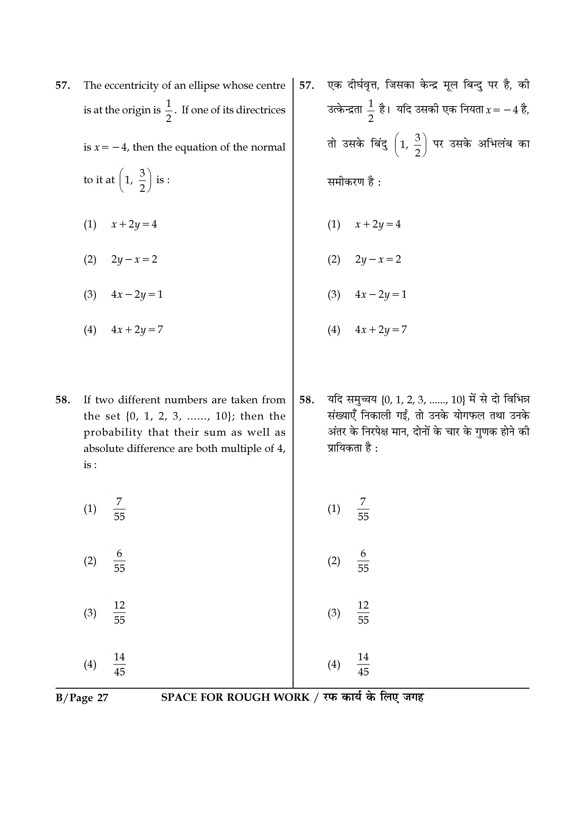 SPACE FOR ROUGH WORK / ⁄U»§ ∑§Êÿ¸ ∑§ Á‹∞ ¡ª„B/Page 27
57. ∞∑§ ŒËÉÊ¸ﬂÎûÊ, Á¡‚∑§Ê ∑§ãŒ˝ ◊Í‹ Á’ãŒÈ ¬⁄U „Ò, ∑§Ë
©à∑§ãŒ˝ÃÊ 1
2
„Ò– ÿÁŒ ©‚∑§Ë ∞∑§ ÁŸÿÃÊ x=−4 „Ò,
ÃÊ ©‚∑§ Á’¥ŒÈ 3
1,
2
 
 
 
¬⁄U ©‚∑§ •Á÷‹¥’ ∑§Ê
‚◊Ë∑§⁄UáÊ „Ò —
(1) x+2y=4
(2) 2y−x=2
(3) 4x−2y=1
(4) 4x+2y=7
58. ÿÁŒ ‚◊ÈìÊÿ {0, 1, 2, 3, ......, 10} ◊¥ ‚ ŒÊ ÁﬂÁ÷ÛÊ
‚¥ÅÿÊ∞° ÁŸ∑§Ê‹Ë ªßZ, ÃÊ ©Ÿ∑§ ÿÊª»§‹ ÃÕÊ ©Ÿ∑§
•¥Ã⁄U ∑§ ÁŸ⁄U¬ˇÊ ◊ÊŸ, ŒÊŸÊ¥ ∑§ øÊ⁄U ∑§ ªÈáÊ∑§ „ÊŸ ∑§Ë
¬˝ÊÁÿ∑§ÃÊ „Ò —
(1)
7
55
(2)
6
55
(3)
12
55
(4)
14
45
57. The eccentricity of an ellipse whose centre
is at the origin is
1
2
. If one of its directrices
is x=−4, then the equation of the normal
to it at
3
1,
2
 
 
 
is :
(1) x+2y=4
(2) 2y−x=2
(3) 4x−2y=1
(4) 4x+2y=7
58. If two different numbers are taken from
the set {0, 1, 2, 3, ......, 10}; then the
probability that their sum as well as
absolute difference are both multiple of 4,
is :
(1)
7
55
(2)
6
55
(3)
12
55
(4)
14
45
 
