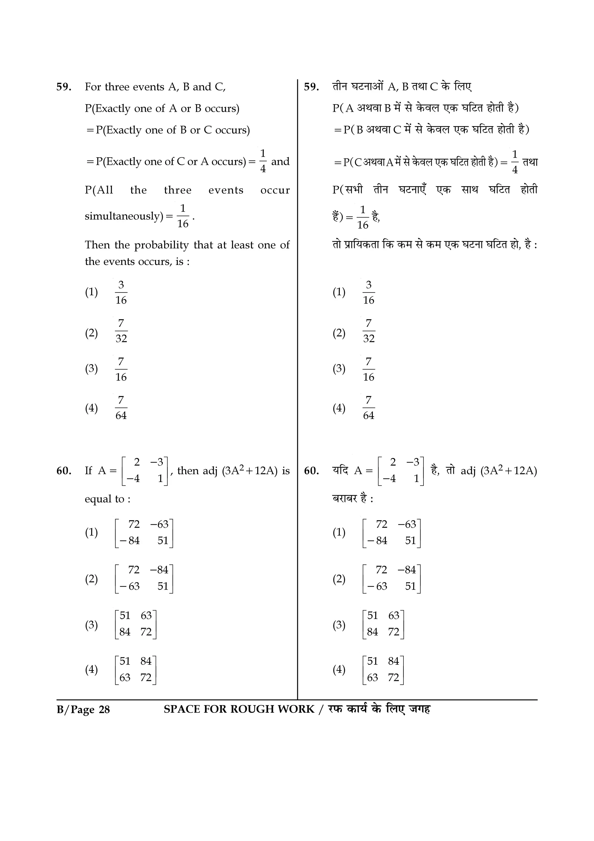 B/Page 28 SPACE FOR ROUGH WORK / ⁄U»§ ∑§Êÿ¸ ∑§ Á‹∞ ¡ª„
59. For three events A, B and C,
P(Exactly one of A or B occurs)
=P(Exactly one of B or C occurs)
=P(Exactly one of C or A occurs)=
1
4
and
P(All the three events occur
simultaneously)=
1
16
.
Then the probability that at least one of
the events occurs, is :
(1)
3
16
(2)
7
32
(3)
7
16
(4)
7
64
60. If
2 3
A
4 1
 
 
 
−
=
−
, then adj (3A2+12A) is
equal to :
(1)
72 63
84 51
 
 
 
−
−
(2)
72 84
63 51
 
 
 
−
−
(3)
51 63
84 72
 
 
 
(4)
51 84
63 72
 
 
 
59. ÃËŸ ÉÊ≈UŸÊ•Ê¥ A, B ÃÕÊ C ∑§ Á‹∞
P(A •ÕﬂÊ B ◊¥ ‚ ∑§ﬂ‹ ∞∑§ ÉÊÁ≈UÃ „ÊÃË „Ò)
=P(B •ÕﬂÊ C ◊¥ ‚ ∑§ﬂ‹ ∞∑§ ÉÊÁ≈UÃ „ÊÃË „Ò)
=P(C•ÕﬂÊA◊¥ ‚ ∑§ﬂ‹ ∞∑§ ÉÊÁ≈UÃ „ÊÃË „Ò)=
1
4
ÃÕÊ
P(‚÷Ë ÃËŸ ÉÊ≈UŸÊ∞° ∞∑§ ‚ÊÕ ÉÊÁ≈UÃ „ÊÃË
„Ò¥)=
1
16
„Ò,
ÃÊ ¬˝ÊÁÿ∑§ÃÊ Á∑§ ∑§◊ ‚ ∑§◊ ∞∑§ ÉÊ≈UŸÊ ÉÊÁ≈UÃ „Ê, „Ò —
(1)
3
16
(2)
7
32
(3)
7
16
(4)
7
64
60. ÿÁŒ
2 3
A
4 1
 
 
 
−
=
−
„Ò, ÃÊ adj (3A2+12A)
’⁄UÊ’⁄U „Ò —
(1)
72 63
84 51
 
 
 
−
−
(2)
72 84
63 51
 
 
 
−
−
(3)
51 63
84 72
 
 
 
(4)
51 84
63 72
 
 
 
 