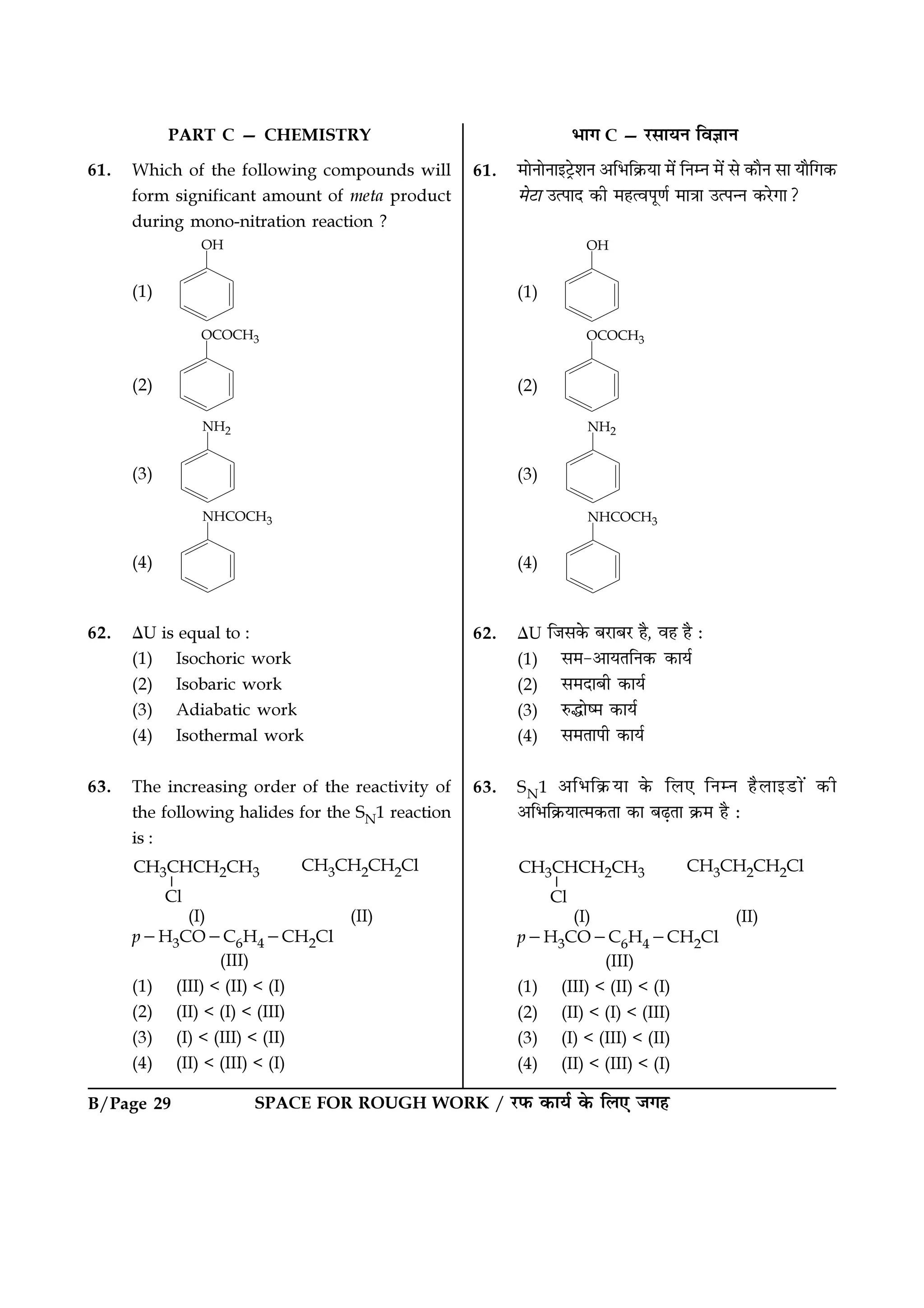 SPACE FOR ROUGH WORK / ⁄U»§ ∑§Êÿ¸ ∑§ Á‹∞ ¡ª„B/Page 29
PART C — CHEMISTRY
61. Which of the following compounds will
form significant amount of meta product
during mono-nitration reaction ?
(1)
(2)
(3)
(4)
62. ∆U is equal to :
(1) Isochoric work
(2) Isobaric work
(3) Adiabatic work
(4) Isothermal work
63. The increasing order of the reactivity of
the following halides for the SN1 reaction
is :
CH3CH2CH2Cl
(I) (II)
p−H3CO−C6H4−CH2Cl
(III)
(1) (III) < (II) < (I)
(2) (II) < (I) < (III)
(3) (I) < (III) < (II)
(4) (II) < (III) < (I)
÷Êª C — ⁄U‚ÊÿŸ ÁﬂôÊÊŸ
61. ◊ÊŸÊŸÊß≈˛U‡ÊŸ •Á÷Á∑˝§ÿÊ ◊¥ ÁŸêŸ ◊¥ ‚ ∑§ÊÒŸ ‚Ê ÿÊÒÁª∑§
◊≈UÊ ©à¬ÊŒ ∑§Ë ◊„àﬂ¬ÍáÊ¸ ◊ÊòÊÊ ©à¬ãŸ ∑§⁄UªÊ?
(1)
(2)
(3)
(4)
62. ∆U Á¡‚∑§ ’⁄UÊ’⁄U „Ò, ﬂ„ „Ò —
(1) ‚◊-•ÊÿÃÁŸ∑§ ∑§Êÿ¸
(2) ‚◊ŒÊ’Ë ∑§Êÿ¸
(3) L§hÊc◊ ∑§Êÿ¸
(4) ‚◊ÃÊ¬Ë ∑§Êÿ¸
63. SN1 •Á÷Á∑˝§ÿÊ ∑§ Á‹∞ ÁŸêŸ „Ò‹Êß«UÊ¥ ∑§Ë
•Á÷Á∑˝§ÿÊà◊∑§ÃÊ ∑§Ê ’…∏ÃÊ ∑˝§◊ „Ò —
CH3CH2CH2Cl
(I) (II)
p−H3CO−C6H4−CH2Cl
(III)
(1) (III) < (II) < (I)
(2) (II) < (I) < (III)
(3) (I) < (III) < (II)
(4) (II) < (III) < (I)
 