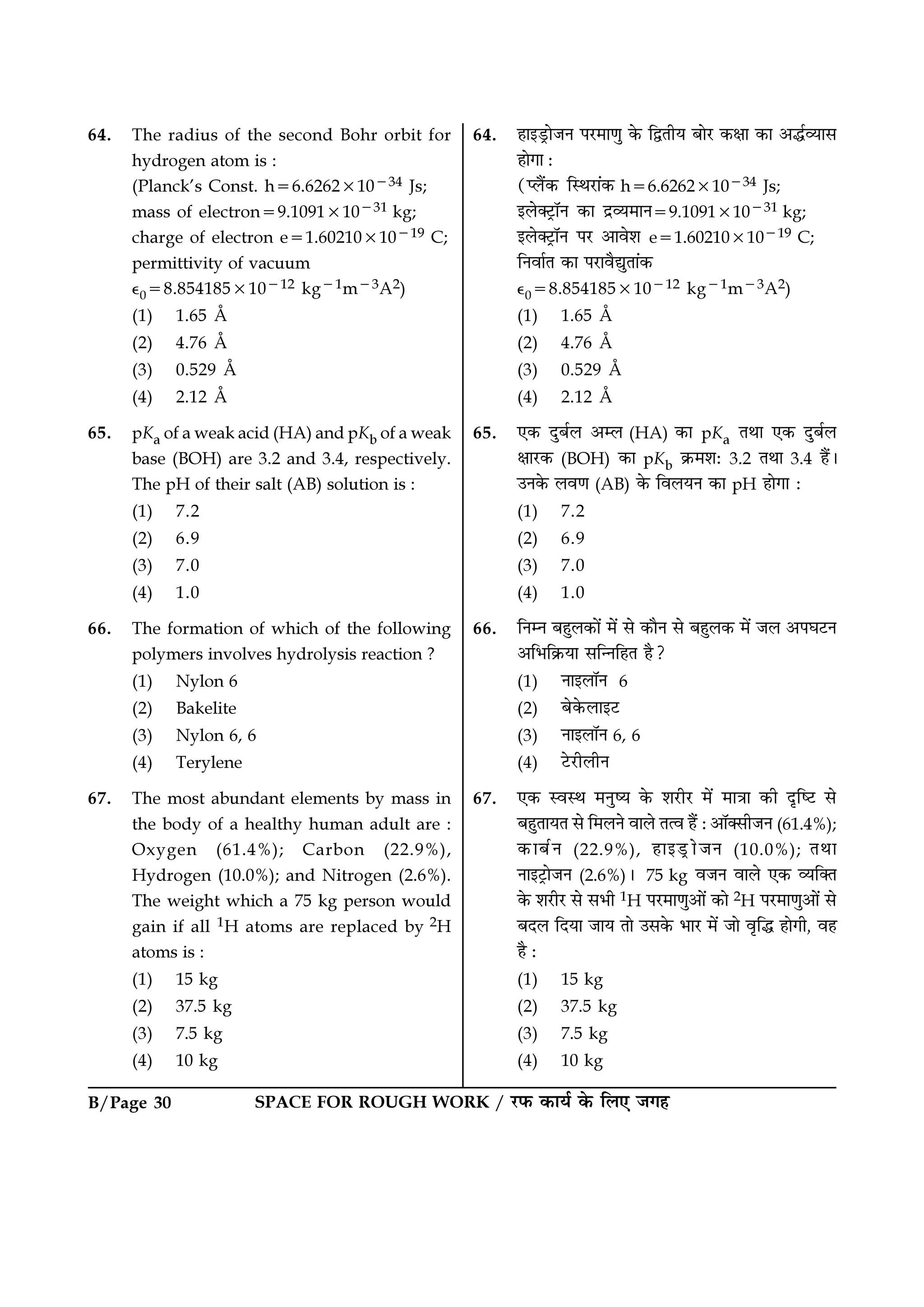 B/Page 30 SPACE FOR ROUGH WORK / ⁄U»§ ∑§Êÿ¸ ∑§ Á‹∞ ¡ª„
64. The radius of the second Bohr orbit for
hydrogen atom is :
(Planck’s Const. h=6.6262×10−34 Js;
mass of electron=9.1091×10−31 kg;
charge of electron e=1.60210×10−19 C;
permittivity of vacuum
ȏ0=8.854185×10−12 kg−1m−3A2)
(1) 1.65 Å
(2) 4.76 Å
(3) 0.529 Å
(4) 2.12 Å
65. pKa of a weak acid (HA) and pKb of a weak
base (BOH) are 3.2 and 3.4, respectively.
The pH of their salt (AB) solution is :
(1) 7.2
(2) 6.9
(3) 7.0
(4) 1.0
66. The formation of which of the following
polymers involves hydrolysis reaction ?
(1) Nylon 6
(2) Bakelite
(3) Nylon 6, 6
(4) Terylene
67. The most abundant elements by mass in
the body of a healthy human adult are :
Oxygen (61.4%); Carbon (22.9%),
Hydrogen (10.0%); and Nitrogen (2.6%).
The weight which a 75 kg person would
gain if all 1H atoms are replaced by 2H
atoms is :
(1) 15 kg
(2) 37.5 kg
(3) 7.5 kg
(4) 10 kg
64. „Êß«˛UÊ¡Ÿ ¬⁄U◊ÊáÊÈ ∑§ ÁmÃËÿ ’Ê⁄U ∑§ˇÊÊ ∑§Ê •h¸√ÿÊ‚
„ÊªÊ —
(å‹Ò¥∑§ ÁSÕ⁄UÊ¥∑§ h=6.6262×10−34 Js;
ß‹Ä≈˛UÊÚŸ ∑§Ê Œ˝√ÿ◊ÊŸ=9.1091×10−31 kg;
ß‹Ä≈˛UÊÚŸ ¬⁄U •Êﬂ‡Ê e=1.60210×10−19 C;
ÁŸﬂÊ¸Ã ∑§Ê ¬⁄UÊﬂÒlÈÃÊ¥∑§
ȏ0=8.854185×10−12 kg−1m−3A2)
(1) 1.65 Å
(2) 4.76 Å
(3) 0.529 Å
(4) 2.12 Å
65. ∞∑§ ŒÈ’¸‹ •ê‹ (HA) ∑§Ê pKa ÃÕÊ ∞∑§ ŒÈ’¸‹
ˇÊÊ⁄U∑§ (BOH) ∑§Ê pKb ∑˝§◊‡Ê— 3.2 ÃÕÊ 3.4 „Ò¥–
©Ÿ∑§ ‹ﬂáÊ (AB) ∑§ Áﬂ‹ÿŸ ∑§Ê pH „ÊªÊ —
(1) 7.2
(2) 6.9
(3) 7.0
(4) 1.0
66. ÁŸêŸ ’„È‹∑§Ê¥ ◊¥ ‚ ∑§ÊÒŸ ‚ ’„È‹∑§ ◊¥ ¡‹ •¬ÉÊ≈UŸ
•Á÷Á∑˝§ÿÊ ‚ÁãŸÁ„Ã „Ò?
(1) ŸÊß‹ÊÚŸ 6
(2) ’∑§‹Êß≈U
(3) ŸÊß‹ÊÚŸ 6, 6
(4) ≈U⁄UË‹ËŸ
67. ∞∑§ SﬂSÕ ◊ŸÈcÿ ∑§ ‡Ê⁄UË⁄U ◊¥ ◊ÊòÊÊ ∑§Ë ŒÎÁc≈U ‚
’„ÈÃÊÿÃ ‚ Á◊‹Ÿ ﬂÊ‹ Ãàﬂ „Ò¥ —•ÊÚÄ‚Ë¡Ÿ (61.4%);
∑§Ê’¸Ÿ (22.9%), „Êß«˛UÊ¡Ÿ (10.0%); ÃÕÊ
ŸÊß≈˛UÊ¡Ÿ (2.6%)– 75 kg ﬂ¡Ÿ ﬂÊ‹ ∞∑§ √ÿÁÄÃ
∑§ ‡Ê⁄UË⁄U ‚ ‚÷Ë 1H ¬⁄U◊ÊáÊÈ•Ê¥ ∑§Ê 2H ¬⁄U◊ÊáÊÈ•Ê¥ ‚
’Œ‹ ÁŒÿÊ ¡Êÿ ÃÊ ©‚∑§ ÷Ê⁄U ◊¥ ¡Ê ﬂÎÁh „ÊªË, ﬂ„
„Ò —
(1) 15 kg
(2) 37.5 kg
(3) 7.5 kg
(4) 10 kg
 