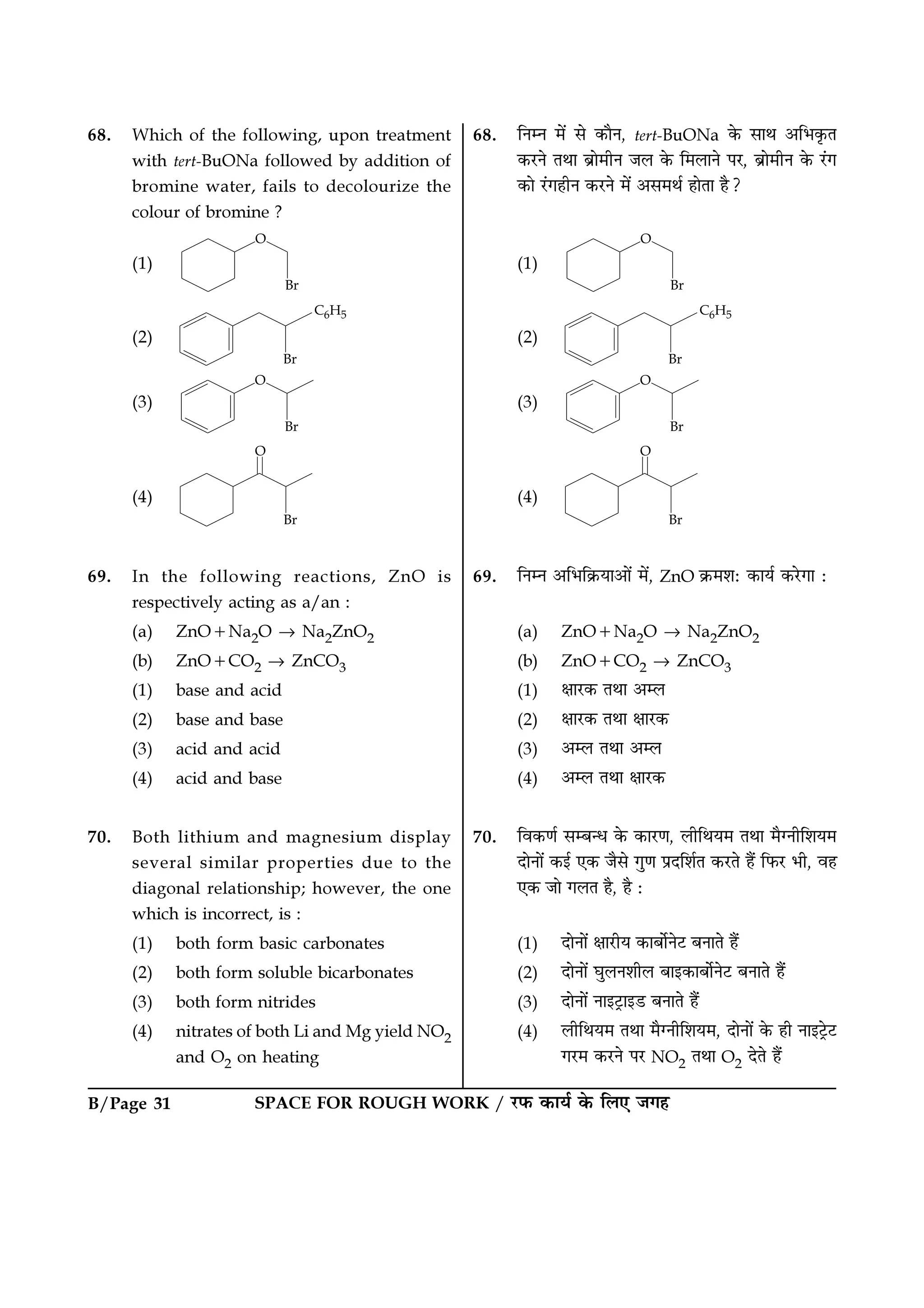 SPACE FOR ROUGH WORK / ⁄U»§ ∑§Êÿ¸ ∑§ Á‹∞ ¡ª„B/Page 31
68. Which of the following, upon treatment
with tert-BuONa followed by addition of
bromine water, fails to decolourize the
colour of bromine ?
(1)
(2)
(3)
(4)
69. In the following reactions, ZnO is
respectively acting as a/an :
(a) ZnO+Na2O → Na2ZnO2
(b) ZnO+CO2 → ZnCO3
(1) base and acid
(2) base and base
(3) acid and acid
(4) acid and base
70. Both lithium and magnesium display
several similar properties due to the
diagonal relationship; however, the one
which is incorrect, is :
(1) both form basic carbonates
(2) both form soluble bicarbonates
(3) both form nitrides
(4) nitrates of both Li and Mg yield NO2
and O2 on heating
68. ÁŸêŸ ◊¥ ‚ ∑§ÊÒŸ, tert-BuONa ∑§ ‚ÊÕ •Á÷∑Î§Ã
∑§⁄UŸ ÃÕÊ ’˝Ê◊ËŸ ¡‹ ∑§ Á◊‹ÊŸ ¬⁄U, ’˝Ê◊ËŸ ∑§ ⁄¥Uª
∑§Ê ⁄¥Uª„ËŸ ∑§⁄UŸ ◊¥ •‚◊Õ¸ „ÊÃÊ „Ò?
(1)
(2)
(3)
(4)
69. ÁŸêŸ •Á÷Á∑˝§ÿÊ•Ê¥ ◊¥, ZnO ∑˝§◊‡Ê— ∑§Êÿ¸ ∑§⁄UªÊ —
(a) ZnO+Na2O → Na2ZnO2
(b) ZnO+CO2 → ZnCO3
(1) ˇÊÊ⁄U∑§ ÃÕÊ •ê‹
(2) ˇÊÊ⁄U∑§ ÃÕÊ ˇÊÊ⁄U∑§
(3) •ê‹ ÃÕÊ •ê‹
(4) •ê‹ ÃÕÊ ˇÊÊ⁄U∑§
70. Áﬂ∑§áÊ¸ ‚ê’ãœ ∑§ ∑§Ê⁄UáÊ, ‹ËÁÕÿ◊ ÃÕÊ ◊ÒÇŸËÁ‡Êÿ◊
ŒÊŸÊ¥ ∑§ß¸ ∞∑§ ¡Ò‚ ªÈáÊ ¬˝ŒÁ‡Ê¸Ã ∑§⁄UÃ „Ò¥ Á»§⁄U ÷Ë, ﬂ„
∞∑§ ¡Ê ª‹Ã „Ò, „Ò —
(1) ŒÊŸÊ¥ ˇÊÊ⁄UËÿ ∑§Ê’Ê¸Ÿ≈U ’ŸÊÃ „Ò¥
(2) ŒÊŸÊ¥ ÉÊÈ‹Ÿ‡ÊË‹ ’Êß∑§Ê’Ê¸Ÿ≈U ’ŸÊÃ „Ò¥
(3) ŒÊŸÊ¥ ŸÊß≈˛UÊß«U ’ŸÊÃ „Ò¥
(4) ‹ËÁÕÿ◊ ÃÕÊ ◊ÒÇŸËÁ‡Êÿ◊, ŒÊŸÊ¥ ∑§ „Ë ŸÊß≈˛U≈U
ª⁄U◊ ∑§⁄UŸ ¬⁄U NO2 ÃÕÊ O2 ŒÃ „Ò¥
 