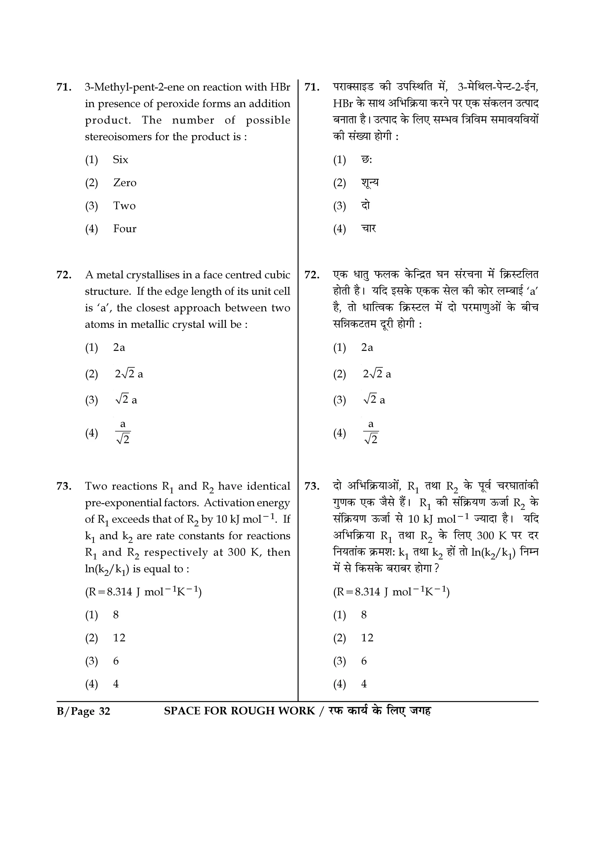 B/Page 32 SPACE FOR ROUGH WORK / ⁄U»§ ∑§Êÿ¸ ∑§ Á‹∞ ¡ª„
71. 3-Methyl-pent-2-ene on reaction with HBr
in presence of peroxide forms an addition
product. The number of possible
stereoisomers for the product is :
(1) Six
(2) Zero
(3) Two
(4) Four
72. A metal crystallises in a face centred cubic
structure. If the edge length of its unit cell
is ‘a’, the closest approach between two
atoms in metallic crystal will be :
(1) 2a
(2) 2 2 a
(3) 2 a
(4)
a
2
73. Two reactions R1 and R2 have identical
pre-exponential factors. Activation energy
of R1 exceeds that of R2 by 10 kJ mol−1. If
k1 and k2 are rate constants for reactions
R1 and R2 respectively at 300 K, then
ln(k2/k1) is equal to :
(R=8.314 J mol−1K−1)
(1) 8
(2) 12
(3) 6
(4) 4
71. ¬⁄UÊÄ‚Êß«U ∑§Ë ©¬ÁSÕÁÃ ◊¥, 3-◊ÁÕ‹-¬ã≈U-2-ß¸Ÿ,
HBr ∑§ ‚ÊÕ •Á÷Á∑˝§ÿÊ ∑§⁄UŸ ¬⁄U ∞∑§ ‚¥∑§‹Ÿ ©à¬ÊŒ
’ŸÊÃÊ „Ò– ©à¬ÊŒ ∑§ Á‹∞ ‚ê÷ﬂ ÁòÊÁﬂ◊ ‚◊Ê√ÊÿÁﬂÿÊ¥
∑§Ë ‚¥ÅÿÊ „ÊªË —
(1) ¿U—
(2) ‡ÊÍãÿ
(3) ŒÊ
(4) øÊ⁄U
72. ∞∑§ œÊÃÈ »§‹∑§ ∑§ÁãŒ˝Ã ÉÊŸ ‚¥⁄UøŸÊ ◊¥ Á∑˝§S≈UÁ‹Ã
„ÊÃË „Ò– ÿÁŒ ß‚∑§ ∞∑§∑§ ‚‹ ∑§Ë ∑§Ê⁄U ‹ê’Êß¸ ‘a’
„Ò, ÃÊ œÊÁàﬂ∑§ Á∑˝§S≈U‹ ◊¥ ŒÊ ¬⁄U◊ÊáÊÈ•Ê¥ ∑§ ’Ëø
‚ÁÛÊ∑§≈UÃ◊ ŒÍ⁄UË „ÊªË —
(1) 2a
(2) 2 2 a
(3) 2 a
(4)
a
2
73. ŒÊ •Á÷Á∑˝§ÿÊ•Ê¥, R1 ÃÕÊ R2 ∑§ ¬Íﬂ¸ ø⁄UÉÊÊÃÊ¥∑§Ë
ªÈáÊ∑§ ∞∑§ ¡Ò‚ „Ò¥– R1 ∑§Ë ‚¥Á∑˝§ÿáÊ ™§¡Ê¸ R2 ∑§
‚¥Á∑˝§ÿáÊ ™§¡Ê¸ ‚ 10 kJ mol−1 íÿÊŒÊ „Ò– ÿÁŒ
•Á÷Á∑˝§ÿÊ R1 ÃÕÊ R2 ∑§ Á‹∞ 300 K ¬⁄U Œ⁄U
ÁŸÿÃÊ¥∑§ ∑˝§◊‡Ê— k1 ÃÕÊ k2 „Ê¥ ÃÊ ln(k2/k1) ÁŸêŸ
◊¥ ‚ Á∑§‚∑§ ’⁄UÊ’⁄U „ÊªÊ?
(R=8.314 J mol−1K−1)
(1) 8
(2) 12
(3) 6
(4) 4
 