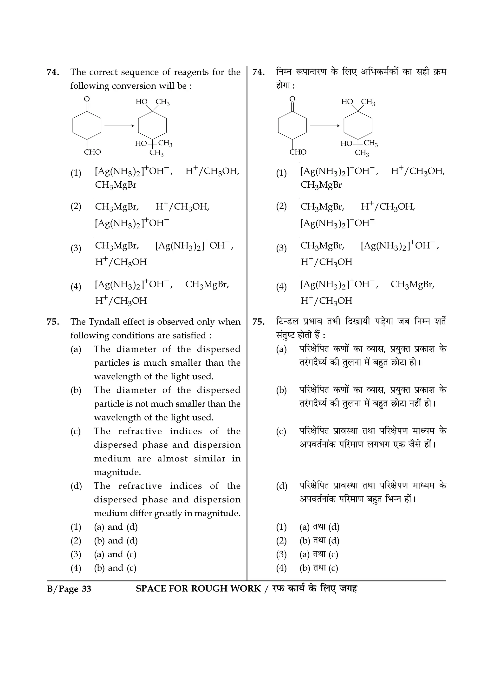SPACE FOR ROUGH WORK / ⁄U»§ ∑§Êÿ¸ ∑§ Á‹∞ ¡ª„B/Page 33
74. The correct sequence of reagents for the
following conversion will be :
(1) 3 2 3
3
[Ag(NH ) ] OH , H /CH OH,
CH MgBr
+ − +
(2) 3 3
3 2
CH MgBr, H /CH OH,
[Ag(NH ) ] OH
+
+ −
(3) 3 3 2
3
CH MgBr, [Ag(NH ) ] OH ,
H /CH OH
+ −
+
(4) 3 2 3
3
[Ag(NH ) ] OH , CH MgBr,
H /CH OH
+ −
+
75. The Tyndall effect is observed only when
following conditions are satisfied :
(a) The diameter of the dispersed
particles is much smaller than the
wavelength of the light used.
(b) The diameter of the dispersed
particle is not much smaller than the
wavelength of the light used.
(c) The refractive indices of the
dispersed phase and dispersion
medium are almost similar in
magnitude.
(d) The refractive indices of the
dispersed phase and dispersion
medium differ greatly in magnitude.
(1) (a) and (d)
(2) (b) and (d)
(3) (a) and (c)
(4) (b) and (c)
74. ÁŸêŸ M§¬ÊãÃ⁄UáÊ ∑§ Á‹∞ •Á÷∑§◊¸∑§Ê¥ ∑§Ê ‚„Ë ∑˝§◊
„ÊªÊ —
(1) 3 2 3
3
[Ag(NH ) ] OH , H /CH OH,
CH MgBr
+ − +
(2) 3 3
3 2
CH MgBr, H /CH OH,
[Ag(NH ) ] OH
+
+ −
(3) 3 3 2
3
CH MgBr, [Ag(NH ) ] OH ,
H /CH OH
+ −
+
(4) 3 2 3
3
[Ag(NH ) ] OH , CH MgBr,
H /CH OH
+ −
+
75. Á≈Uã«U‹ ¬˝÷Êﬂ Ã÷Ë ÁŒπÊÿË ¬«∏ªÊ ¡’ ÁŸêŸ ‡ÊÃ¸
‚¥ÃÈc≈U „ÊÃË „Ò¥ —
(a) ¬Á⁄UˇÊÁ¬Ã ∑§áÊÊ¥ ∑§Ê √ÿÊ‚, ¬˝ÿÈÄÃ ¬˝∑§Ê‡Ê ∑§
Ã⁄¥UªŒÒÉÿ¸ ∑§Ë ÃÈ‹ŸÊ ◊¥ ’„ÈÃ ¿UÊ≈UÊ „Ê–
(b) ¬Á⁄UˇÊÁ¬Ã ∑§áÊÊ¥ ∑§Ê √ÿÊ‚, ¬˝ÿÈÄÃ ¬˝∑§Ê‡Ê ∑§
Ã⁄¥UªŒÒÉÿ¸ ∑§Ë ÃÈ‹ŸÊ ◊¥ ’„ÈÃ ¿UÊ≈UÊ Ÿ„Ë¥ „Ê–
(c) ¬Á⁄UˇÊÁ¬Ã ¬˝ÊﬂSÕÊ ÃÕÊ ¬Á⁄UˇÊ¬áÊ ◊Êäÿ◊ ∑§
•¬ﬂÃ¸ŸÊ¥∑§ ¬Á⁄U◊ÊáÊ ‹ª÷ª ∞∑§ ¡Ò‚ „Ê¥–
(d) ¬Á⁄UˇÊÁ¬Ã ¬˝ÊﬂSÕÊ ÃÕÊ ¬Á⁄UˇÊ¬áÊ ◊Êäÿ◊ ∑§
•¬ﬂÃ¸ŸÊ¥∑§ ¬Á⁄U◊ÊáÊ ’„ÈÃ Á÷ãŸ „Ê¥–
(1) (a) ÃÕÊ (d)
(2) (b) ÃÕÊ (d)
(3) (a) ÃÕÊ (c)
(4) (b) ÃÕÊ (c)
 