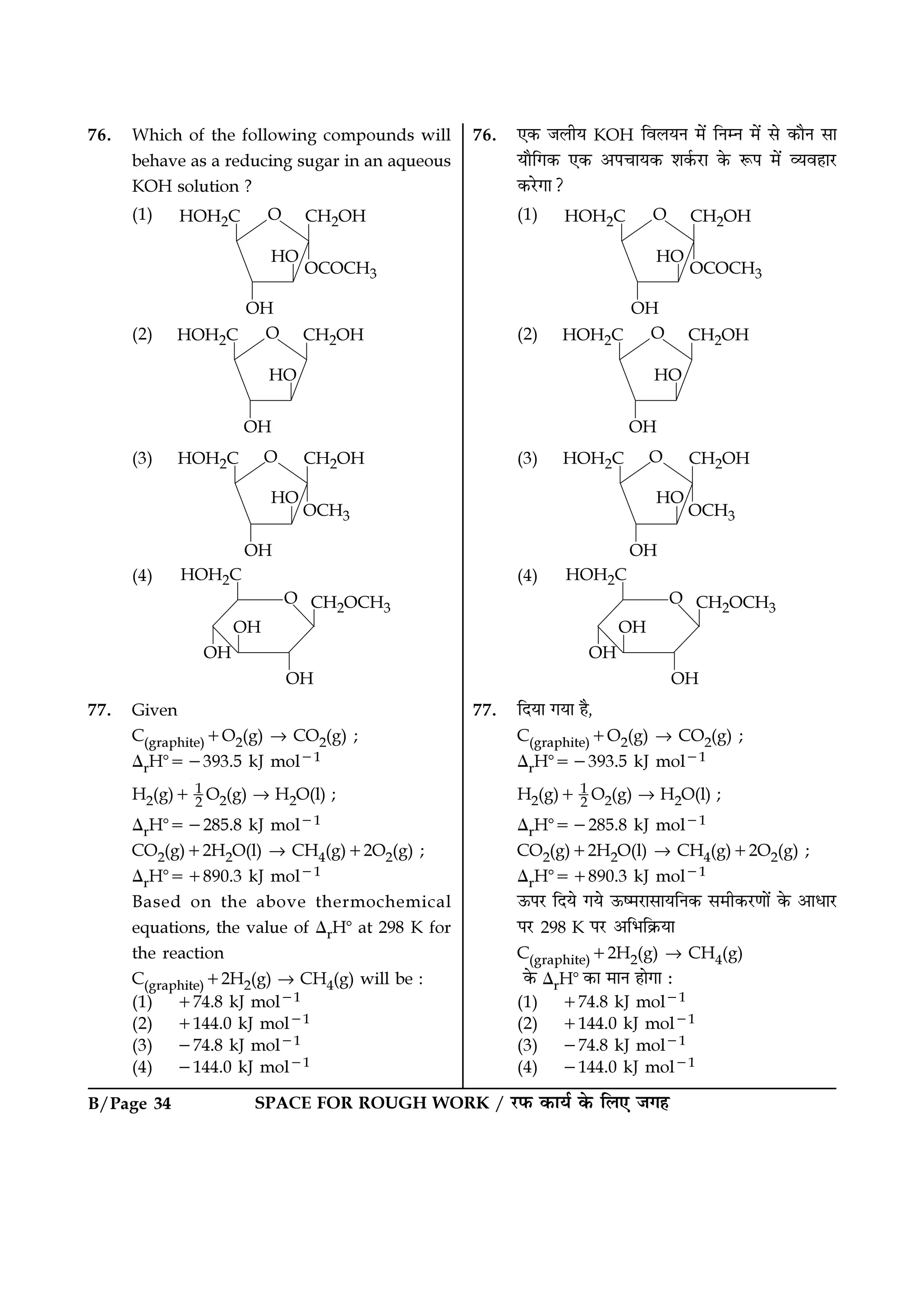 B/Page 34 SPACE FOR ROUGH WORK / ⁄U»§ ∑§Êÿ¸ ∑§ Á‹∞ ¡ª„
76. Which of the following compounds will
behave as a reducing sugar in an aqueous
KOH solution ?
(1)
(2)
(3)
(4)
77. Given
C(graphite)+O2(g) → CO2(g) ;
∆rHᑻ=−393.5 kJ mol−1
H2(g)+ 1
2 O2(g) → H2O(l) ;
∆rHᑻ=−285.8 kJ mol−1
CO2(g)+2H2O(l) → CH4(g)+2O2(g) ;
∆rHᑻ=+890.3 kJ mol−1
Based on the above thermochemical
equations, the value of ∆rHᑻ at 298 K for
the reaction
C(graphite)+2H2(g) → CH4(g) will be :
(1) +74.8 kJ mol−1
(2) +144.0 kJ mol−1
(3) −74.8 kJ mol−1
(4) −144.0 kJ mol−1
76. ∞∑§ ¡‹Ëÿ KOH Áﬂ‹ÿŸ ◊¥ ÁŸêŸ ◊¥ ‚ ∑§ÊÒŸ ‚Ê
ÿÊÒÁª∑§ ∞∑§ •¬øÊÿ∑§ ‡Ê∑¸§⁄UÊ ∑§ M§¬ ◊¥ √ÿﬂ„Ê⁄U
∑§⁄UªÊ?
(1)
(2)
(3)
(4)
77. ÁŒÿÊ ªÿÊ „Ò,
C(graphite)+O2(g) → CO2(g) ;
∆rHᑻ=−393.5 kJ mol−1
H2(g)+ 1
2 O2(g) → H2O(l) ;
∆rHᑻ=−285.8 kJ mol−1
CO2(g)+2H2O(l) → CH4(g)+2O2(g) ;
∆rHᑻ=+890.3 kJ mol−1
™§¬⁄U ÁŒÿ ªÿ ™§c◊⁄UÊ‚ÊÿÁŸ∑§ ‚◊Ë∑§⁄UáÊÊ¥ ∑§ •ÊœÊ⁄U
¬⁄U 298 K ¬⁄U •Á÷Á∑˝§ÿÊ
C(graphite)+2H2(g) → CH4(g)
∑§ ∆rHᑻ ∑§Ê ◊ÊŸ „ÊªÊ —
(1) +74.8 kJ mol−1
(2) +144.0 kJ mol−1
(3) −74.8 kJ mol−1
(4) −144.0 kJ mol−1
 