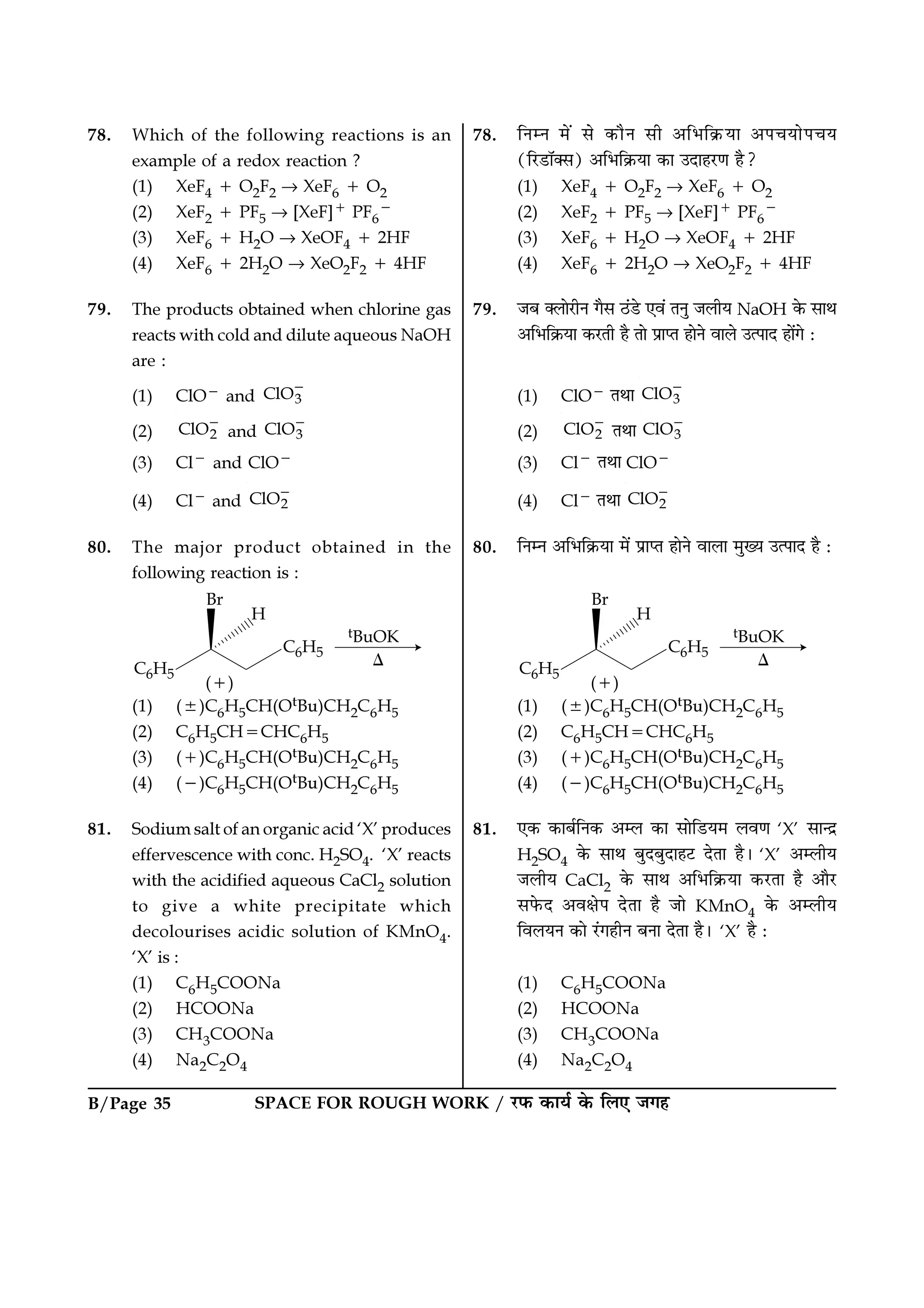 SPACE FOR ROUGH WORK / ⁄U»§ ∑§Êÿ¸ ∑§ Á‹∞ ¡ª„B/Page 35
78. Which of the following reactions is an
example of a redox reaction ?
(1) XeF4 + O2F2 → XeF6 + O2
(2) XeF2 + PF5 → [XeF]+ PF6
−
(3) XeF6 + H2O → XeOF4 + 2HF
(4) XeF6 + 2H2O → XeO2F2 + 4HF
79. The products obtained when chlorine gas
reacts with cold and dilute aqueous NaOH
are :
(1) ClO− and 3ClO−
(2) 2ClO−
and 3ClO−
(3) Cl− and ClO−
(4) Cl− and 2ClO−
80. The major product obtained in the
following reaction is :
(1) (±)C6H5CH(OtBu)CH2C6H5
(2) C6H5CH=CHC6H5
(3) (+)C6H5CH(OtBu)CH2C6H5
(4) (−)C6H5CH(OtBu)CH2C6H5
81. Sodium salt of an organic acid ‘X’ produces
effervescence with conc. H2SO4. ‘X’ reacts
with the acidified aqueous CaCl2 solution
to give a white precipitate which
decolourises acidic solution of KMnO4.
‘X’ is :
(1) C6H5COONa
(2) HCOONa
(3) CH3COONa
(4) Na2C2O4
78. ÁŸêŸ ◊¥ ‚ ∑§ÊÒŸ ‚Ë •Á÷Á∑˝§ÿÊ •¬øÿÊ¬øÿ
(Á⁄U«UÊÚÄ‚) •Á÷Á∑˝§ÿÊ ∑§Ê ©ŒÊ„⁄UáÊ „Ò?
(1) XeF4 + O2F2 → XeF6 + O2
(2) XeF2 + PF5 → [XeF]+ PF6
−
(3) XeF6 + H2O → XeOF4 + 2HF
(4) XeF6 + 2H2O → XeO2F2 + 4HF
79. ¡’ Ä‹Ê⁄UËŸ ªÒ‚ ∆¥U«U ∞ﬂ¥ ÃŸÈ ¡‹Ëÿ NaOH ∑§ ‚ÊÕ
•Á÷Á∑˝§ÿÊ ∑§⁄UÃË „Ò ÃÊ ¬˝ÊåÃ „ÊŸ ﬂÊ‹ ©à¬ÊŒ „Ê¥ª —
(1) ClO− ÃÕÊ 3ClO−
(2) 2ClO−
ÃÕÊ 3ClO−
(3) Cl− ÃÕÊ ClO−
(4) Cl− ÃÕÊ 2ClO−
80. ÁŸêŸ •Á÷Á∑˝§ÿÊ ◊¥ ¬˝ÊåÃ „ÊŸ ﬂÊ‹Ê ◊ÈÅÿ ©à¬ÊŒ „Ò —
(1) (±)C6H5CH(OtBu)CH2C6H5
(2) C6H5CH=CHC6H5
(3) (+)C6H5CH(OtBu)CH2C6H5
(4) (−)C6H5CH(OtBu)CH2C6H5
81. ∞∑§ ∑§Ê’¸ÁŸ∑§ •ê‹ ∑§Ê ‚ÊÁ«Uÿ◊ ÀÊﬂáÊ ‘X’ ‚ÊãŒ˝
H2SO4 ∑§ ‚ÊÕ ’ÈŒ’ÈŒÊ„≈U ŒÃÊ „Ò– ‘X’ •ê‹Ëÿ
¡‹Ëÿ CaCl2 ∑§ ‚ÊÕ •Á÷Á∑˝§ÿÊ ∑§⁄UÃÊ „Ò •ÊÒ⁄U
‚»§Œ •ﬂˇÊ¬ ŒÃÊ „Ò ¡Ê KMnO4 ∑§ •ê‹Ëÿ
Áﬂ‹ÿŸ ∑§Ê ⁄¥Uª„ËŸ ’ŸÊ ŒÃÊ „Ò– ‘X’ „Ò —
(1) C6H5COONa
(2) HCOONa
(3) CH3COONa
(4) Na2C2O4
 