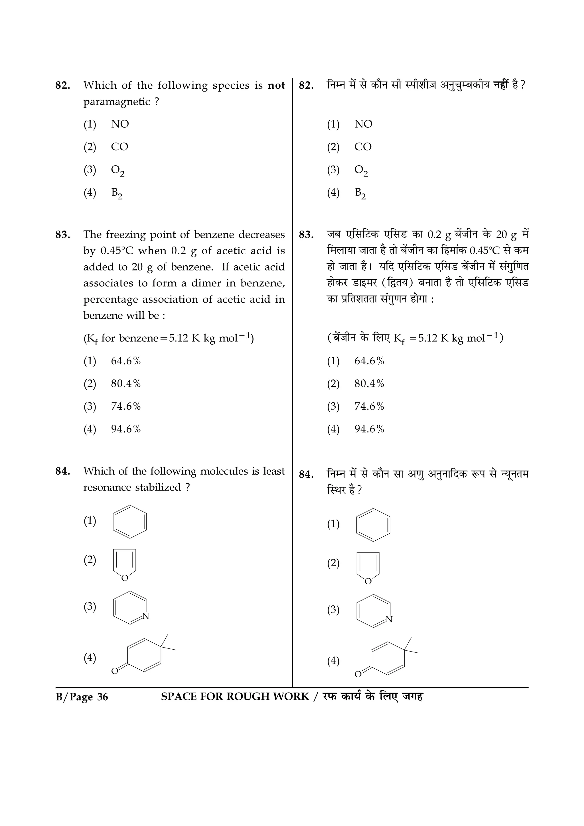 B/Page 36 SPACE FOR ROUGH WORK / ⁄U»§ ∑§Êÿ¸ ∑§ Á‹∞ ¡ª„
82. Which of the following species is not
paramagnetic ?
(1) NO
(2) CO
(3) O2
(4) B2
83. The freezing point of benzene decreases
by 0.45ᑻC when 0.2 g of acetic acid is
added to 20 g of benzene. If acetic acid
associates to form a dimer in benzene,
percentage association of acetic acid in
benzene will be :
(Kf for benzene=5.12 K kg mol−1)
(1) 64.6%
(2) 80.4%
(3) 74.6%
(4) 94.6%
84. Which of the following molecules is least
resonance stabilized ?
(1)
(2)
(3)
(4)
82. ÁŸêŸ ◊¥ ‚ ∑§ÊÒŸ ‚Ë S¬Ë‡ÊË$¡ •ŸÈøÈê’∑§Ëÿ Ÿ„Ë¥ „Ò?
(1) NO
(2) CO
(3) O2
(4) B2
83. ¡’ ∞Á‚Á≈U∑§ ∞Á‚«U ∑§Ê 0.2 g ’¥¡ËŸ ∑§ 20 g ◊¥
Á◊‹ÊÿÊ ¡ÊÃÊ „Ò ÃÊ ’¥¡ËŸ ∑§Ê Á„◊Ê¥∑§ 0.45ᑻC ‚ ∑§◊
„Ê ¡ÊÃÊ „Ò– ÿÁŒ ∞Á‚Á≈U∑§ ∞Á‚«U ’¥¡ËŸ ◊¥ ‚¥ªÈÁáÊÃ
„Ê∑§⁄U «UÊß◊⁄U (ÁmÃÿ) ’ŸÊÃÊ „Ò ÃÊ ∞Á‚Á≈U∑§ ∞Á‚«U
∑§Ê ¬˝ÁÃ‡ÊÃÃÊ ‚¥ªÈáÊŸ „ÊªÊ —
(’¥¡ËŸ ∑§ Á‹∞ Kf =5.12 K kg mol−1)
(1) 64.6%
(2) 80.4%
(3) 74.6%
(4) 94.6%
84. ÁŸêŸ ◊¥ ‚ ∑§ÊÒŸ ‚Ê •áÊÈ •ŸÈŸÊÁŒ∑§ M§¬ ‚ ãÿÍŸÃ◊
ÁSÕ⁄U „Ò?
(1)
(2)
(3)
(4)
 