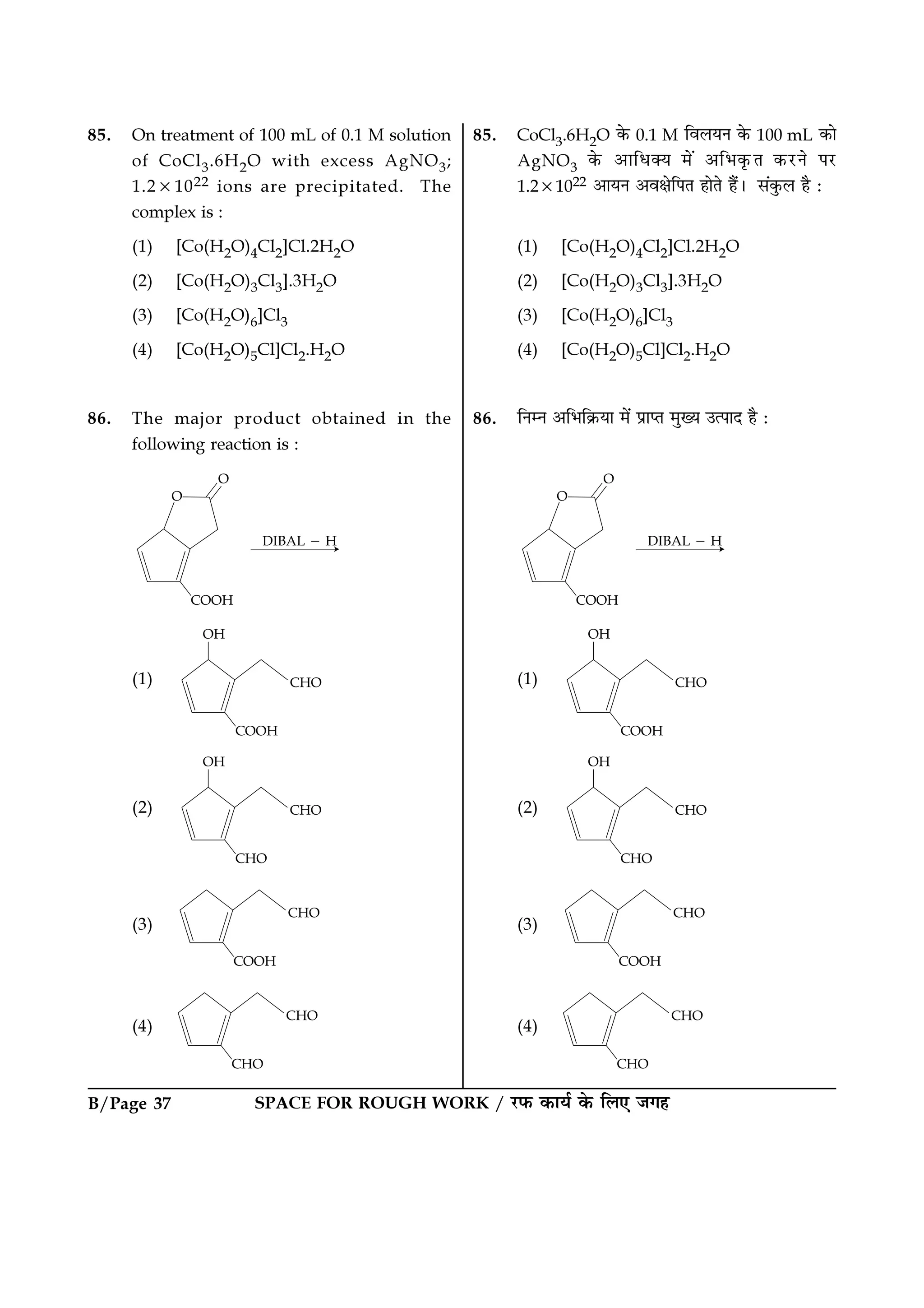 SPACE FOR ROUGH WORK / ⁄U»§ ∑§Êÿ¸ ∑§ Á‹∞ ¡ª„B/Page 37
85. On treatment of 100 mL of 0.1 M solution
of CoCl3.6H2O with excess AgNO3;
1.2×1022 ions are precipitated. The
complex is :
(1) [Co(H2O)4Cl2]Cl.2H2O
(2) [Co(H2O)3Cl3].3H2O
(3) [Co(H2O)6]Cl3
(4) [Co(H2O)5Cl]Cl2.H2O
86. The major product obtained in the
following reaction is :
(1)
(2)
(3)
(4)
85. CoCl3.6H2O ∑§ 0.1 M Áﬂ‹ÿŸ ∑§ 100 mL ∑§Ê
AgNO3 ∑§ •ÊÁœÄÿ ◊¥ •Á÷∑Î§Ã ∑§⁄UŸ ¬⁄U
1.2×1022 •ÊÿŸ •ﬂˇÊÁ¬Ã „ÊÃ „Ò¥– ‚¥∑È§‹ „Ò —
(1) [Co(H2O)4Cl2]Cl.2H2O
(2) [Co(H2O)3Cl3].3H2O
(3) [Co(H2O)6]Cl3
(4) [Co(H2O)5Cl]Cl2.H2O
86. ÁŸêŸ •Á÷Á∑˝§ÿÊ ◊¥ ¬˝ÊåÃ ◊ÈÅÿ ©à¬ÊŒ „Ò —
(1)
(2)
(3)
(4)
 