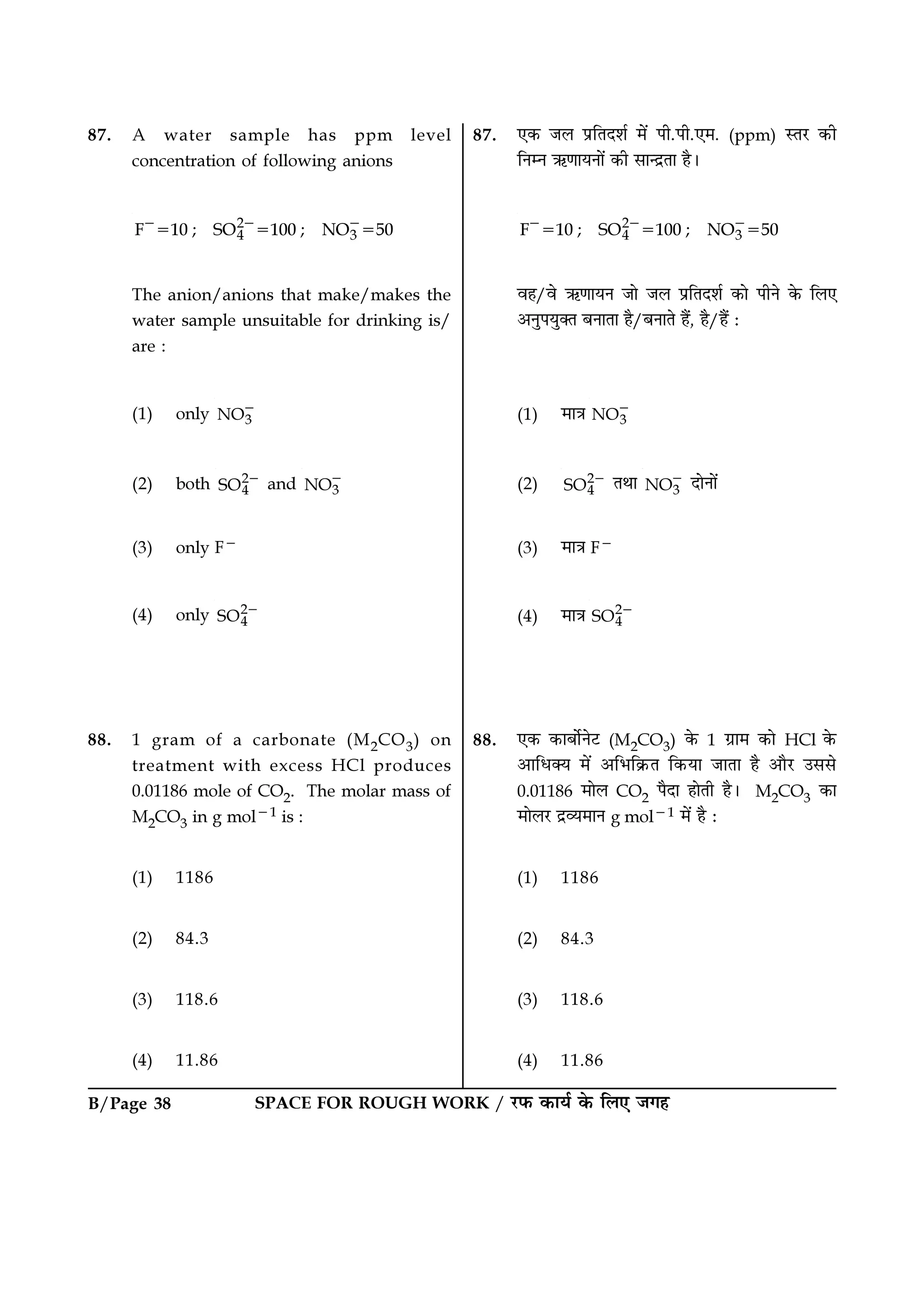B/Page 38 SPACE FOR ROUGH WORK / ⁄U»§ ∑§Êÿ¸ ∑§ Á‹∞ ¡ª„
87. A water sample has ppm level
concentration of following anions
2
4 3F 10 ; SO 100 ; NO 50− − −
= = =
The anion/anions that make/makes the
water sample unsuitable for drinking is/
are :
(1) only 3NO−
(2) both 2
4SO − and 3NO−
(3) only F−
(4) only 2
4SO −
88. 1 gram of a carbonate (M2CO3) on
treatment with excess HCl produces
0.01186 mole of CO2. The molar mass of
M2CO3 in g mol−1 is :
(1) 1186
(2) 84.3
(3) 118.6
(4) 11.86
87. ∞∑§ ¡‹ ¬˝ÁÃŒ‡Ê¸ ◊¥ ¬Ë.¬Ë.∞◊. (ppm) SÃ⁄U ∑§Ë
ÁŸêŸ ´§áÊÊÿŸÊ¥ ∑§Ë ‚ÊãŒ˝ÃÊ „Ò–
2
4 3F 10 ; SO 100 ; NO 50− − −
= = =
ﬂ„/ﬂ ´§áÊÊÿŸ ¡Ê ¡‹ ¬˝ÁÃŒ‡Ê¸ ∑§Ê ¬ËŸ ∑§ Á‹∞
•ŸÈ¬ÿÈÄÃ ’ŸÊÃÊ „Ò/’ŸÊÃ „Ò¥, „Ò/„Ò¥ —
(1) ◊ÊòÊ 3NO−
(2) 2
4SO − ÃÕÊ 3NO− ŒÊŸÊ¥
(3) ◊ÊòÊ F−
(4) ◊ÊòÊ 2
4SO −
88. ∞∑§ ∑§Ê’Ê¸Ÿ≈U (M2CO3) ∑§ 1 ª˝Ê◊ ∑§Ê HCl ∑§
•ÊÁœÄÿ ◊¥ •Á÷Á∑˝§Ã Á∑§ÿÊ ¡ÊÃÊ „Ò •ÊÒ⁄U ©‚‚
0.01186 ◊Ê‹ CO2 ¬ÒŒÊ „ÊÃË „Ò– M2CO3 ∑§Ê
◊Ê‹⁄U Œ˝√ÿ◊ÊŸ g mol−1 ◊¥ „Ò —
(1) 1186
(2) 84.3
(3) 118.6
(4) 11.86
 