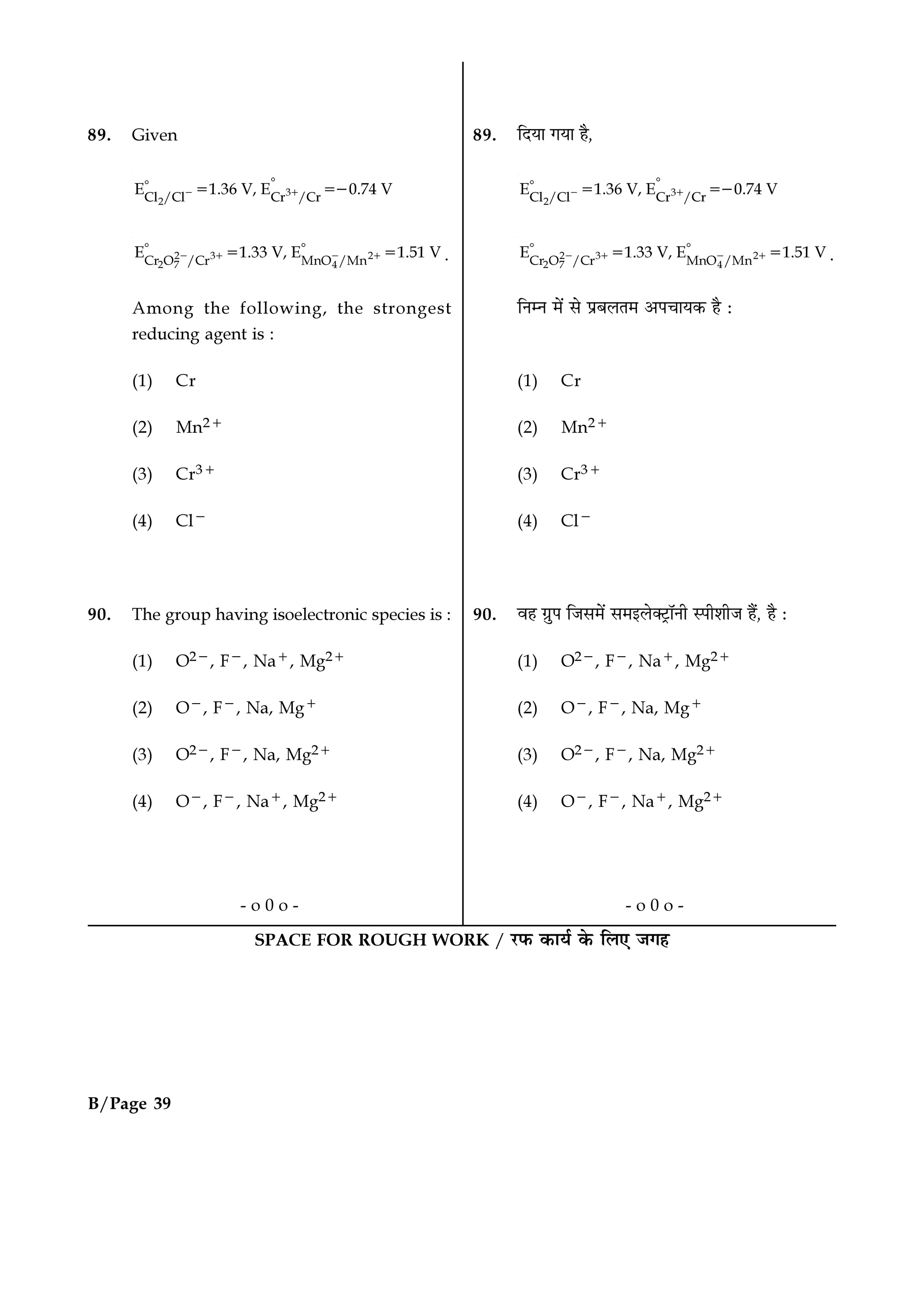SPACE FOR ROUGH WORK / ⁄U»§ ∑§Êÿ¸ ∑§ Á‹∞ ¡ª„B/Page 39
SPACE FOR ROUGH WORK / ⁄U»§ ∑§Êÿ¸ ∑§ Á‹∞ ¡ª„
89. Given
3
2Cl /Cl Cr /Cr
E 1.36 V, E 0.74 V− +
ᑻᑻ = =−
2 3 2
2 7 4Cr O /Cr MnO /Mn
E 1.33 V, E 1.51 V− + − +
ᑻ ᑻ= = .
Among the following, the strongest
reducing agent is :
(1) Cr
(2) Mn2+
(3) Cr3+
(4) Cl−
90. The group having isoelectronic species is :
(1) O2−, F−, Na+, Mg2+
(2) O−, F−, Na, Mg+
(3) O2−, F−, Na, Mg2+
(4) O−, F−, Na+, Mg2+
- o 0 o -
89. ÁŒÿÊ ªÿÊ „Ò,
3
2Cl /Cl Cr /Cr
E 1.36 V, E 0.74 V− +
ᑻᑻ = =−
2 3 2
2 7 4Cr O /Cr MnO /Mn
E 1.33 V, E 1.51 V− + − +
ᑻ ᑻ= = .
ÁŸêŸ ◊¥ ‚ ¬˝’‹Ã◊ •¬øÊÿ∑§ „Ò —
(1) Cr
(2) Mn2+
(3) Cr3+
(4) Cl−
90. ﬂ„ ª˝È¬ Á¡‚◊¥ ‚◊ß‹Ä≈˛UÊÚŸË S¬Ë‡ÊË¡ „Ò¥, „Ò —
(1) O2−, F−, Na+, Mg2+
(2) O−, F−, Na, Mg+
(3) O2−, F−, Na, Mg2+
(4) O−, F−, Na+, Mg2+
- o 0 o -
 