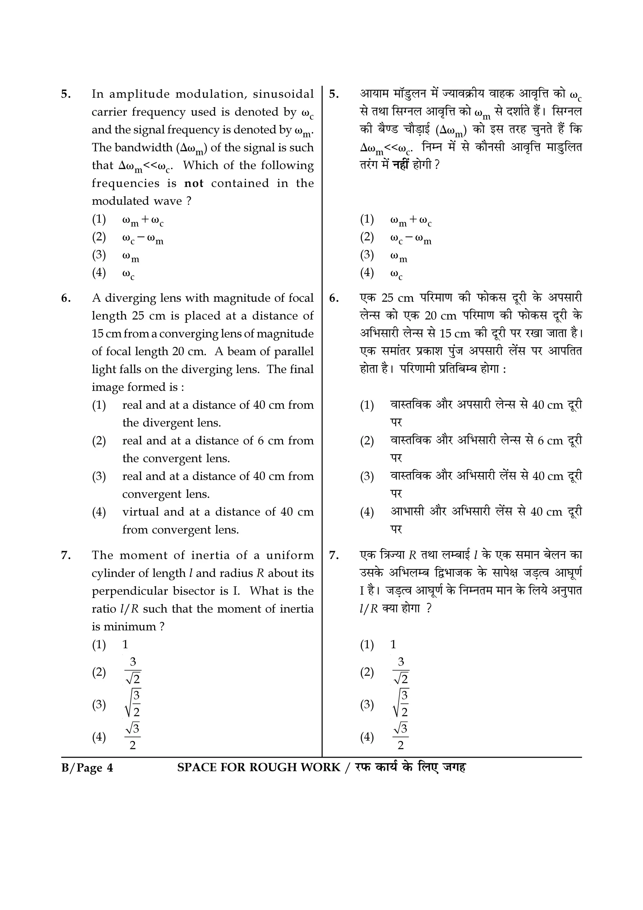 B/Page 4 SPACE FOR ROUGH WORK / ⁄U»§ ∑§Êÿ¸ ∑§ Á‹∞ ¡ª„
5. •ÊÿÊ◊ ◊ÊÚ«ÈU‹Ÿ ◊¥ íÿÊﬂ∑˝§Ëÿ ﬂÊ„∑§ •ÊﬂÎÁûÊ ∑§Ê ωc
‚ ÃÕÊ Á‚ÇŸ‹ •ÊﬂÎÁûÊ ∑§Ê ωm ‚ Œ‡ÊÊ¸Ã „Ò¥– Á‚ÇŸ‹
∑§Ë ’Òá«U øÊÒ«∏Êß¸ (∆ωm) ∑§Ê ß‚ Ã⁄U„ øÈŸÃ „Ò¥ Á∑§
∆ωm<<ωc. ÁŸêŸ ◊¥ ‚ ∑§ÊÒŸ‚Ë •ÊﬂÎÁûÊ ◊Ê«ÈUÁ‹Ã
Ã⁄¥Uª ◊¥ Ÿ„Ë¥ „ÊªË?
(1) ωm+ωc
(2) ωc−ωm
(3) ωm
(4) ωc
6. ∞∑§ 25 cm ¬Á⁄U◊ÊáÊ ∑§Ë »§Ê∑§‚ ŒÍ⁄UË ∑§ •¬‚Ê⁄UË
‹ã‚ ∑§Ê ∞∑§ 20 cm ¬Á⁄◊ÊáÊ ∑§Ë »§Ê∑§‚ ŒÍ⁄UË ∑§
•Á÷‚Ê⁄UË ‹ã‚ ‚ 15 cm ∑§Ë ŒÍ⁄UË ¬⁄U ⁄UπÊ ¡ÊÃÊ „Ò–
∞∑§ ‚◊Ê¥Ã⁄U ¬˝∑§Ê‡Ê ¬È¥¡ •¬‚Ê⁄UË ‹¥‚ ¬⁄U •Ê¬ÁÃÃ
„ÊÃÊ „Ò– ¬Á⁄UáÊÊ◊Ë ¬˝ÁÃÁ’ê’ „ÊªÊ —
(1) ﬂÊSÃÁﬂ∑§ •ÊÒ⁄U •¬‚Ê⁄UË ‹ã‚ ‚ 40 cm ŒÍ⁄UË
¬⁄U
(2) ﬂÊSÃÁﬂ∑§ •ÊÒ⁄U •Á÷‚Ê⁄UË ‹ã‚ ‚ 6 cm ŒÍ⁄UË
¬⁄U
(3) ﬂÊSÃÁﬂ∑§ •ÊÒ⁄U •Á÷‚Ê⁄UË ‹¥‚ ‚ 40 cm ŒÍ⁄UË
¬⁄U
(4) •Ê÷Ê‚Ë •ÊÒ⁄U •Á÷‚Ê⁄UË ‹¥‚ ‚ 40 cm ŒÍ⁄UË
¬⁄U
7. ∞∑§ ÁòÊíÿÊ R ÃÕÊ ‹ê’Êß¸ l ∑§ ∞∑§ ‚◊ÊŸ ’‹Ÿ ∑§Ê
©‚∑§ •Á÷‹ê’ Ám÷Ê¡∑§ ∑§ ‚Ê¬ˇÊ ¡«∏àﬂ •ÊÉÊÍáÊ¸
I „Ò– ¡«∏àﬂ •ÊÉÊÍáÊ¸ ∑§ ÁŸêŸÃ◊ ◊ÊŸ ∑§ Á‹ÿ •ŸÈ¬ÊÃ
l/R ÄÿÊ „ÊªÊ ?
(1) 1
(2)
3
2
(3)
3
2
(4)
3
2
5. In amplitude modulation, sinusoidal
carrier frequency used is denoted by ωc
and the signal frequency is denoted by ωm.
The bandwidth (∆ωm) of the signal is such
that ∆ωm<<ωc. Which of the following
frequencies is not contained in the
modulated wave ?
(1) ωm+ωc
(2) ωc−ωm
(3) ωm
(4) ωc
6. A diverging lens with magnitude of focal
length 25 cm is placed at a distance of
15 cm from a converging lens of magnitude
of focal length 20 cm. A beam of parallel
light falls on the diverging lens. The final
image formed is :
(1) real and at a distance of 40 cm from
the divergent lens.
(2) real and at a distance of 6 cm from
the convergent lens.
(3) real and at a distance of 40 cm from
convergent lens.
(4) virtual and at a distance of 40 cm
from convergent lens.
7. The moment of inertia of a uniform
cylinder of length l and radius R about its
perpendicular bisector is I. What is the
ratio l/R such that the moment of inertia
is minimum ?
(1) 1
(2)
3
2
(3)
3
2
(4)
3
2
 