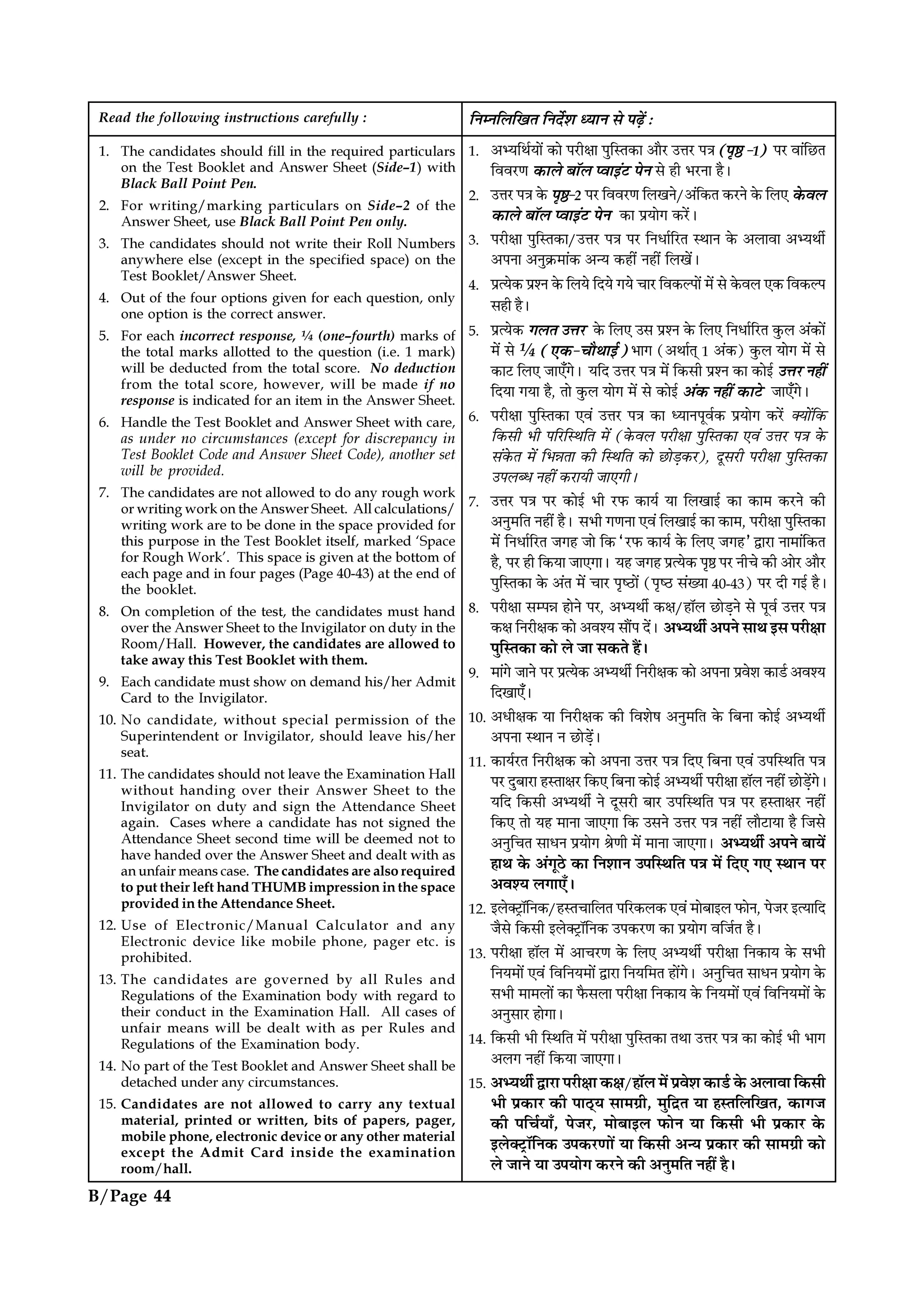 Read the following instructions carefully :
1. The candidates should fill in the required particulars
on the Test Booklet and Answer Sheet (Side–1) with
Black Ball Point Pen.
2. For writing/marking particulars on Side–2 of the
Answer Sheet, use Black Ball Point Pen only.
3. The candidates should not write their Roll Numbers
anywhere else (except in the specified space) on the
Test Booklet/Answer Sheet.
4. Out of the four options given for each question, only
one option is the correct answer.
5. For each incorrect response, ¼ (one–fourth) marks of
the total marks allotted to the question (i.e. 1 mark)
will be deducted from the total score. No deduction
from the total score, however, will be made if no
response is indicated for an item in the Answer Sheet.
6. Handle the Test Booklet and Answer Sheet with care,
as under no circumstances (except for discrepancy in
Test Booklet Code and Answer Sheet Code), another set
will be provided.
7. The candidates are not allowed to do any rough work
or writing work on the Answer Sheet. All calculations/
writing work are to be done in the space provided for
this purpose in the Test Booklet itself, marked ‘Space
for Rough Work’. This space is given at the bottom of
each page and in four pages (Page 40-43) at the end of
the booklet.
8. On completion of the test, the candidates must hand
over the Answer Sheet to the Invigilator on duty in the
Room/Hall. However, the candidates are allowed to
take away this Test Booklet with them.
9. Each candidate must show on demand his/her Admit
Card to the Invigilator.
10. No candidate, without special permission of the
Superintendent or Invigilator, should leave his/her
seat.
11. The candidates should not leave the Examination Hall
without handing over their Answer Sheet to the
Invigilator on duty and sign the Attendance Sheet
again. Cases where a candidate has not signed the
Attendance Sheet second time will be deemed not to
have handed over the Answer Sheet and dealt with as
an unfair means case. The candidates are also required
to put their left hand THUMB impression in the space
provided in the Attendance Sheet.
12. Use of Electronic/Manual Calculator and any
Electronic device like mobile phone, pager etc. is
prohibited.
13. The candidates are governed by all Rules and
Regulations of the Examination body with regard to
their conduct in the Examination Hall. All cases of
unfair means will be dealt with as per Rules and
Regulations of the Examination body.
14. No part of the Test Booklet and Answer Sheet shall be
detached under any circumstances.
15. Candidates are not allowed to carry any textual
material, printed or written, bits of papers, pager,
mobile phone, electronic device or any other material
except the Admit Card inside the examination
room/hall.
ÁŸêŸÁ‹ÁπÃ ÁŸŒ¸‡Ê äÿÊŸ ‚ ¬…∏¥ —
1. •èÿÁÕ¸ÿÊ¥ ∑§Ê ¬⁄UËˇÊÊ ¬ÈÁSÃ∑§Ê •ÊÒ⁄U ©ûÊ⁄U ¬òÊ (¬ÎD -1) ¬⁄U ﬂÊ¥Á¿UÃ
Áﬂﬂ⁄UáÊ ∑§Ê‹ ’ÊÚ‹ åﬂÊß¥≈U ¬Ÿ ‚ „Ë ÷⁄UŸÊ „Ò–
2. ©ûÊ⁄U ¬òÊ ∑§ ¬ÎD-2 ¬⁄U Áﬂﬂ⁄UáÊ Á‹πŸ/•¥Á∑§Ã ∑§⁄UŸ ∑§ Á‹∞ ∑§ﬂ‹
∑§Ê‹ ’ÊÚ‹ åﬂÊß¥≈U ¬Ÿ ∑§Ê ¬˝ÿÊª ∑§⁄¥U–
3. ¬⁄UËˇÊÊ ¬ÈÁSÃ∑§Ê/©ûÊ⁄U ¬òÊ ¬⁄U ÁŸœÊ¸Á⁄UÃ SÕÊŸ ∑§ •‹ÊﬂÊ •èÿÕË¸
•¬ŸÊ •ŸÈ∑˝§◊Ê¥∑§ •ãÿ ∑§„Ë¥ Ÿ„Ë¥ Á‹π¥–
4. ¬˝àÿ∑§ ¬˝‡Ÿ ∑§ Á‹ÿ ÁŒÿ ªÿ øÊ⁄U Áﬂ∑§À¬Ê¥ ◊¥ ‚ ∑§ﬂ‹ ∞∑§ Áﬂ∑§À¬
‚„Ë „Ò–
5. ¬˝àÿ∑§ ª‹Ã ©ûÊ⁄U ∑§ Á‹∞ ©‚ ¬˝‡Ÿ ∑§ Á‹∞ ÁŸœÊ¸Á⁄UÃ ∑È§‹ •¥∑§Ê¥
◊¥ ‚ ¼ (∞∑§-øÊÒÕÊß¸) ÷Êª (•ÕÊ¸Ã˜ 1 •¥∑§) ∑È§‹ ÿÊª ◊¥ ‚
∑§Ê≈U Á‹∞ ¡Ê∞°ª– ÿÁŒ ©ûÊ⁄U ¬òÊ ◊¥ Á∑§‚Ë ¬˝‡Ÿ ∑§Ê ∑§Êß¸ ©ûÊ⁄U Ÿ„Ë¥
ÁŒÿÊ ªÿÊ „Ò, ÃÊ ∑È§‹ ÿÊª ◊¥ ‚ ∑§Êß¸ •¥∑§ Ÿ„Ë¥ ∑§Ê≈U ¡Ê∞°ª–
6. ¬⁄UËˇÊÊ ¬ÈÁSÃ∑§Ê ∞ﬂ¥ ©ûÊ⁄U ¬òÊ ∑§Ê äÿÊŸ¬Íﬂ¸∑§ ¬˝ÿÊª ∑§⁄¥U ÄÿÊ¥Á∑§
Á∑§‚Ë ÷Ë ¬Á⁄UÁSÕÁÃ ◊¥ (∑§ﬂ‹ ¬⁄UËˇÊÊ ¬ÈÁSÃ∑§Ê ∞ﬂ¥ ©ûÊ⁄U ¬òÊ ∑§
‚¥∑§Ã ◊¥ Á÷ÛÊÃÊ ∑§Ë ÁSÕÁÃ ∑§Ê ¿UÊ«∏∑§⁄U), ŒÍ‚⁄UË ¬⁄UËˇÊÊ ¬ÈÁSÃ∑§Ê
©¬‹éœ Ÿ„Ë¥ ∑§⁄UÊÿË ¡Ê∞ªË–
7. ©ûÊ⁄U ¬òÊ ¬⁄U ∑§Êß¸ ÷Ë ⁄U»§ ∑§Êÿ¸ ÿÊ Á‹πÊß¸ ∑§Ê ∑§Ê◊ ∑§⁄UŸ ∑§Ë
•ŸÈ◊ÁÃ Ÿ„Ë¥ „Ò– ‚÷Ë ªáÊŸÊ ∞ﬂ¥ Á‹πÊß¸ ∑§Ê ∑§Ê◊, ¬⁄UËˇÊÊ ¬ÈÁSÃ∑§Ê
◊¥ ÁŸœÊ¸Á⁄UÃ ¡ª„ ¡Ê Á∑§ “⁄U»§ ∑§Êÿ¸ ∑§ Á‹∞ ¡ª„” mÊ⁄UÊ ŸÊ◊Ê¥Á∑§Ã
„Ò, ¬⁄U „Ë Á∑§ÿÊ ¡Ê∞ªÊ– ÿ„ ¡ª„ ¬˝àÿ∑§ ¬ÎD ¬⁄U ŸËø ∑§Ë •Ê⁄U •ÊÒ⁄U
¬ÈÁSÃ∑§Ê ∑§ •¥Ã ◊¥ øÊ⁄U ¬Îc∆UÊ¥ (¬Îc∆U ‚¥ÅÿÊ 40-43) ¬⁄U ŒË ªß¸ „Ò–
8. ¬⁄ËˇÊÊ ‚ê¬ÛÊ „ÊŸ ¬⁄U, •èÿÕË¸ ∑§ˇÊ/„ÊÚ‹ ¿UÊ«∏Ÿ ‚ ¬Íﬂ¸ ©ûÊ⁄U ¬òÊ
∑§ˇÊ ÁŸ⁄UËˇÊ∑§ ∑§Ê •ﬂ‡ÿ ‚ÊÒ¥¬ Œ¥– •èÿÕË¸ •¬Ÿ ‚ÊÕ ß‚ ¬⁄UËˇÊÊ
¬ÈÁSÃ∑§Ê ∑§Ê ‹ ¡Ê ‚∑§Ã „Ò¥–
9. ◊Ê¥ª ¡ÊŸ ¬⁄U ¬˝àÿ∑§ •èÿÕË¸ ÁŸ⁄UËˇÊ∑§ ∑§Ê •¬ŸÊ ¬˝ﬂ‡Ê ∑§Ê«¸ •ﬂ‡ÿ
ÁŒπÊ∞°–
10. •œËˇÊ∑§ ÿÊ ÁŸ⁄UËˇÊ∑§ ∑§Ë Áﬂ‡Ê· •ŸÈ◊ÁÃ ∑§ Á’ŸÊ ∑§Êß¸ •èÿÕË¸
•¬ŸÊ SÕÊŸ Ÿ ¿UÊ«∏¥–
11. ∑§Êÿ¸⁄UÃ ÁŸ⁄UËˇÊ∑§ ∑§Ê •¬ŸÊ ©ûÊ⁄U ¬òÊ ÁŒ∞ Á’ŸÊ ∞ﬂ¥ ©¬ÁSÕÁÃ ¬òÊ
¬⁄U ŒÈ’Ê⁄UÊ „SÃÊˇÊ⁄U Á∑§∞ Á’ŸÊ ∑§Êß¸ •èÿÕË¸ ¬⁄UËˇÊÊ „ÊÚ‹ Ÿ„Ë¥ ¿UÊ«∏¥ª–
ÿÁŒ Á∑§‚Ë •èÿÕË¸ Ÿ ŒÍ‚⁄UË ’Ê⁄U ©¬ÁSÕÁÃ ¬òÊ ¬⁄U „SÃÊˇÊ⁄U Ÿ„Ë¥
Á∑§∞ ÃÊ ÿ„ ◊ÊŸÊ ¡Ê∞ªÊ Á∑§ ©‚Ÿ ©ûÊ⁄U ¬òÊ Ÿ„Ë¥ ‹ÊÒ≈UÊÿÊ „Ò Á¡‚
•ŸÈÁøÃ ‚ÊœŸ ¬˝ÿÊª üÊáÊË ◊¥ ◊ÊŸÊ ¡Ê∞ªÊ– •èÿÕË¸ •¬Ÿ ’Êÿ¥
„ÊÕ ∑§ •¥ªÍ∆U ∑§Ê ÁŸ‡ÊÊŸ ©¬ÁSÕÁÃ ¬òÊ ◊¥ ÁŒ∞ ª∞ SÕÊŸ ¬⁄U
•ﬂ‡ÿ ‹ªÊ∞°–
12. ß‹Ä≈˛UÊÚÁŸ∑§/„SÃøÊÁ‹Ã ¬Á⁄U∑§‹∑§ ∞ﬂ¥ ◊Ê’Êß‹ »§ÊŸ, ¬¡⁄U ßàÿÊÁŒ
¡Ò‚ Á∑§‚Ë ß‹Ä≈˛UÊÚÁŸ∑§ ©¬∑§⁄UáÊ ∑§Ê ¬˝ÿÊª ﬂÁ¡¸Ã „Ò–
13. ¬⁄UËˇÊÊ „ÊÚ‹ ◊¥ •Êø⁄UáÊ ∑§ Á‹∞ •èÿÕË¸ ¬⁄UËˇÊÊ ÁŸ∑§Êÿ ∑§ ‚÷Ë
ÁŸÿ◊Ê¥ ∞ﬂ¥U ÁﬂÁŸÿ◊Ê¥ mÊ⁄UÊ ÁŸÿÁ◊Ã „Ê¥ª– •ŸÈÁøÃ ‚ÊœŸ ¬˝ÿÊª ∑§
‚÷Ë ◊Ê◊‹Ê¥ ∑§Ê »Ò§‚‹Ê ¬⁄UËˇÊÊ ÁŸ∑§Êÿ ∑§ ÁŸÿ◊Ê¥ ∞ﬂ¥ ÁﬂÁŸÿ◊Ê¥ ∑§
•ŸÈ‚Ê⁄U „ÊªÊ–
14. Á∑§‚Ë ÷Ë ÁSÕÁÃ ◊¥ ¬⁄UËˇÊÊ ¬ÈÁSÃ∑§Ê ÃÕÊ ©ûÊ⁄U ¬òÊ ∑§Ê ∑§Êß¸ ÷Ë ÷Êª
•‹ª Ÿ„Ë¥ Á∑§ÿÊ ¡Ê∞ªÊ–
15. •èÿÕË¸ mÊ⁄UÊ ¬⁄UËˇÊÊ ∑§ˇÊ/„ÊÚ‹ ◊¥ ¬˝ﬂ‡Ê ∑§Ê«¸U ∑§ •‹ÊﬂÊ Á∑§‚Ë
÷Ë ¬˝∑§Ê⁄U ∑§Ë ¬Ê∆˜Uÿ ‚Ê◊ª˝Ë, ◊ÈÁŒ˝Ã ÿÊ „SÃÁ‹ÁπÃ, ∑§Êª¡
∑§Ë ¬Áø¸ÿÊ°, ¬¡⁄U, ◊Ê’Êß‹ »§ÊŸ ÿÊ Á∑§‚Ë ÷Ë ¬˝∑§Ê⁄U ∑§
ß‹Ä≈˛UÊÚÁŸ∑§ ©¬∑§⁄UáÊÊ¥ ÿÊ Á∑§‚Ë •ãÿ ¬˝∑§Ê⁄U ∑§Ë ‚Ê◊ª˝Ë ∑§Ê
‹ ¡ÊŸ ÿÊ ©¬ÿÊª ∑§⁄UŸ ∑§Ë •ŸÈ◊ÁÃ Ÿ„Ë¥ „Ò–
B/Page 44
 