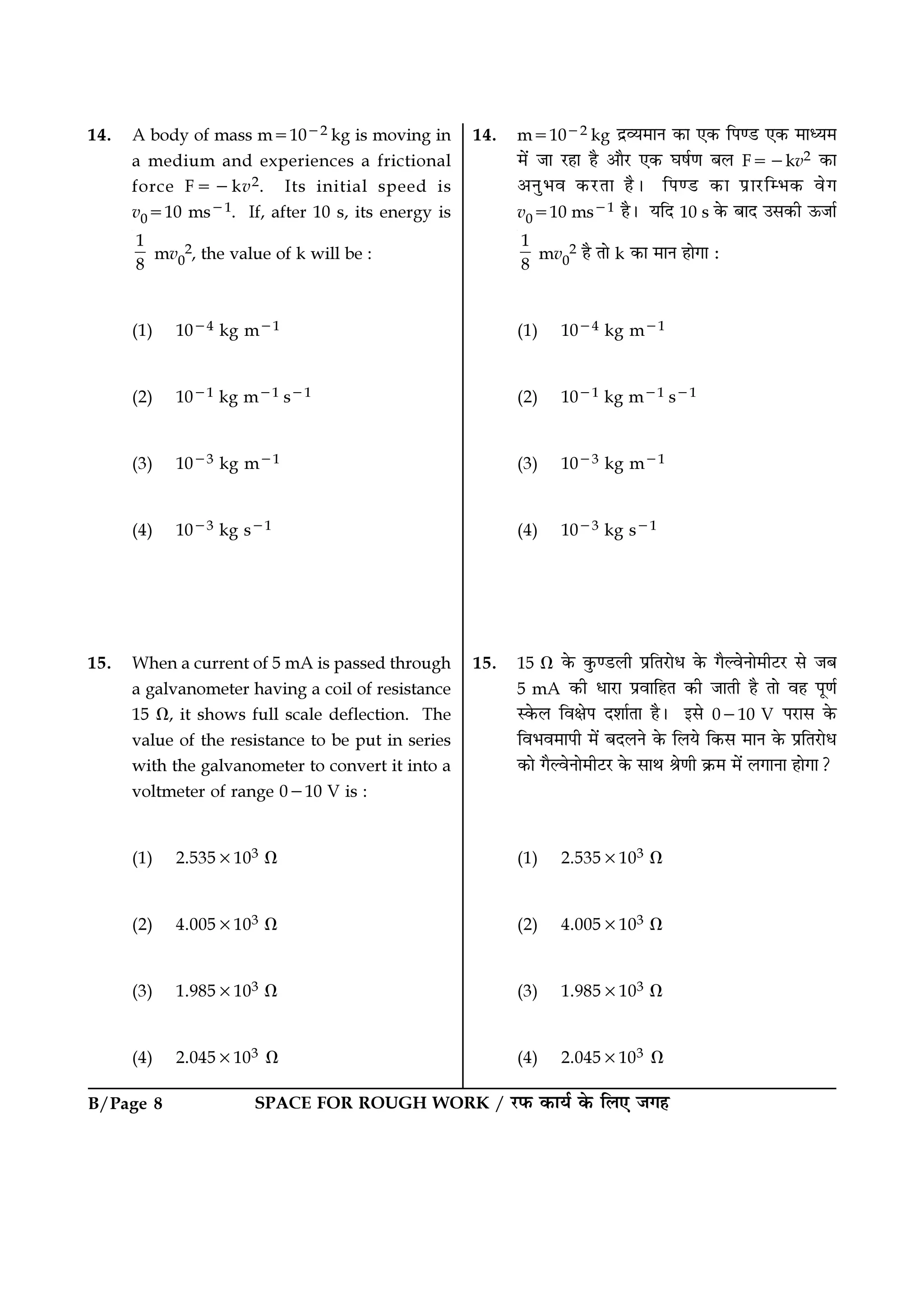 B/Page 8 SPACE FOR ROUGH WORK / ⁄U»§ ∑§Êÿ¸ ∑§ Á‹∞ ¡ª„
14. m=10−2 kg Œ˝√ÿ◊ÊŸ ∑§Ê ∞∑§ Á¬á«U ∞∑§ ◊Êäÿ◊
◊¥ ¡Ê ⁄U„Ê „Ò •ÊÒ⁄U ∞∑§ ÉÊ·¸áÊ ’‹ F=−kv2 ∑§Ê
•ŸÈ÷ﬂ ∑§⁄UÃÊ „Ò– Á¬á«U ∑§Ê ¬˝Ê⁄UÁê÷∑§ ﬂª
v0=10 ms−1 „Ò– ÿÁŒ 10 s ∑§ ’ÊŒ ©‚∑§Ë ™§¡Ê¸
1
8
mv0
2 „Ò ÃÊ k ∑§Ê ◊ÊŸ „ÊªÊ —
(1) 10−4 kg m−1
(2) 10−1 kg m−1 s−1
(3) 10−3 kg m−1
(4) 10−3 kg s−1
15. 15 Ω ∑§ ∑È§á«U‹Ë ¬˝ÁÃ⁄UÊœ ∑§ ªÒÀﬂŸÊ◊Ë≈U⁄U ‚ ¡’
5 mA ∑§Ë œÊ⁄UÊ ¬˝ﬂÊÁ„Ã ∑§Ë ¡ÊÃË „Ò ÃÊ ﬂ„ ¬ÍáÊ¸
S∑§‹ ÁﬂˇÊ¬ Œ‡ÊÊ¸ÃÊ „Ò– ß‚ 0−10 V ¬⁄UÊ‚ ∑§
Áﬂ÷ﬂ◊Ê¬Ë ◊¥ ’Œ‹Ÿ ∑§ Á‹ÿ Á∑§‚ ◊ÊŸ ∑§ ¬˝ÁÃ⁄UÊœ
∑§Ê ªÒÀﬂŸÊ◊Ë≈U⁄U ∑§ ‚ÊÕ üÊáÊË ∑˝§◊ ◊¥ ‹ªÊŸÊ „ÊªÊ?
(1) 2.535×103 Ω
(2) 4.005×103 Ω
(3) 1.985×103 Ω
(4) 2.045×103 Ω
14. A body of mass m=10−2 kg is moving in
a medium and experiences a frictional
force F=−kv2. Its initial speed is
v0=10 ms−1. If, after 10 s, its energy is
1
8
mv0
2, the value of k will be :
(1) 10−4 kg m−1
(2) 10−1 kg m−1 s−1
(3) 10−3 kg m−1
(4) 10−3 kg s−1
15. When a current of 5 mA is passed through
a galvanometer having a coil of resistance
15 Ω, it shows full scale deflection. The
value of the resistance to be put in series
with the galvanometer to convert it into a
voltmeter of range 0−10 V is :
(1) 2.535×103 Ω
(2) 4.005×103 Ω
(3) 1.985×103 Ω
(4) 2.045×103 Ω
 