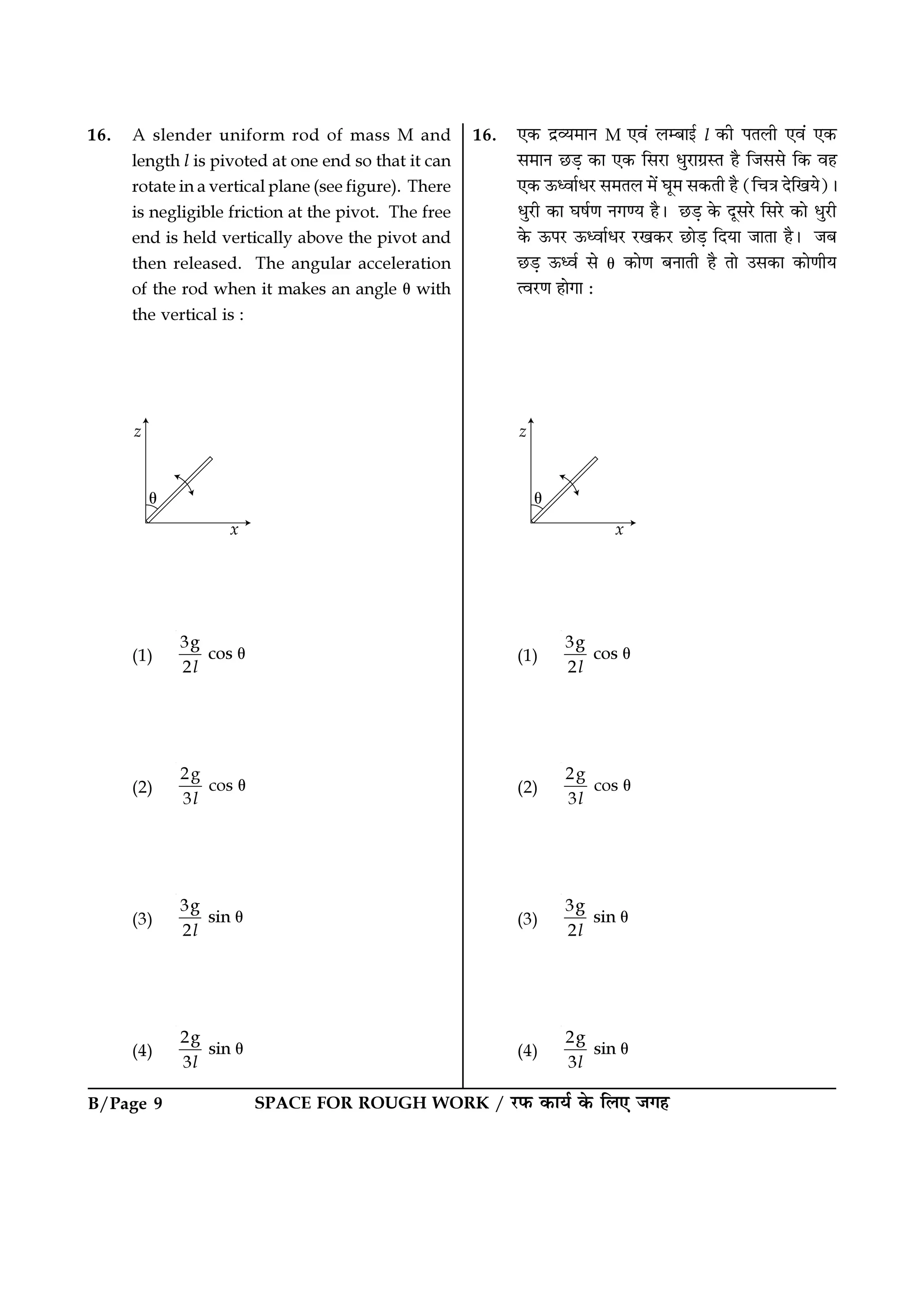 SPACE FOR ROUGH WORK / ⁄U»§ ∑§Êÿ¸ ∑§ Á‹∞ ¡ª„B/Page 9
16. ∞∑§ Œ˝√ÿ◊ÊŸ M ∞ﬂ¥ ‹ê’Êß¸ l ∑§Ë ¬Ã‹Ë ∞ﬂ¥ ∞∑§
‚◊ÊŸ ¿U«∏ ∑§Ê ∞∑§ Á‚⁄UÊ œÈ⁄UÊª˝SÃ „Ò Á¡‚‚ Á∑§ ﬂ„
∞∑§ ™§äﬂÊ¸œ⁄U ‚◊Ã‹ ◊¥ ÉÊÍ◊ ‚∑§ÃË „Ò (ÁøòÊ ŒÁπÿ)–
œÈ⁄UË ∑§Ê ÉÊ·¸áÊ Ÿªáÿ „Ò– ¿U«∏ ∑§ ŒÍ‚⁄U Á‚⁄U ∑§Ê œÈ⁄UË
∑§ ™§¬⁄U ™§äﬂÊ¸œ⁄U ⁄Uπ∑§⁄U ¿UÊ«∏ ÁŒÿÊ ¡ÊÃÊ „Ò– ¡’
¿U«∏ ™§äﬂ¸ ‚ θ ∑§ÊáÊ ’ŸÊÃË „Ò ÃÊ ©‚∑§Ê ∑§ÊáÊËÿ
àﬂ⁄UáÊ „ÊªÊ —
(1)
3g
cos
2l
θ
(2)
2g
cos
3l
θ
(3)
3g
sin
2l
θ
(4)
2g
sin
3l
θ
16. A slender uniform rod of mass M and
length l is pivoted at one end so that it can
rotate in a vertical plane (see figure). There
is negligible friction at the pivot. The free
end is held vertically above the pivot and
then released. The angular acceleration
of the rod when it makes an angle θ with
the vertical is :
(1)
3g
cos
2l
θ
(2)
2g
cos
3l
θ
(3)
3g
sin
2l
θ
(4)
2g
sin
3l
θ
 
