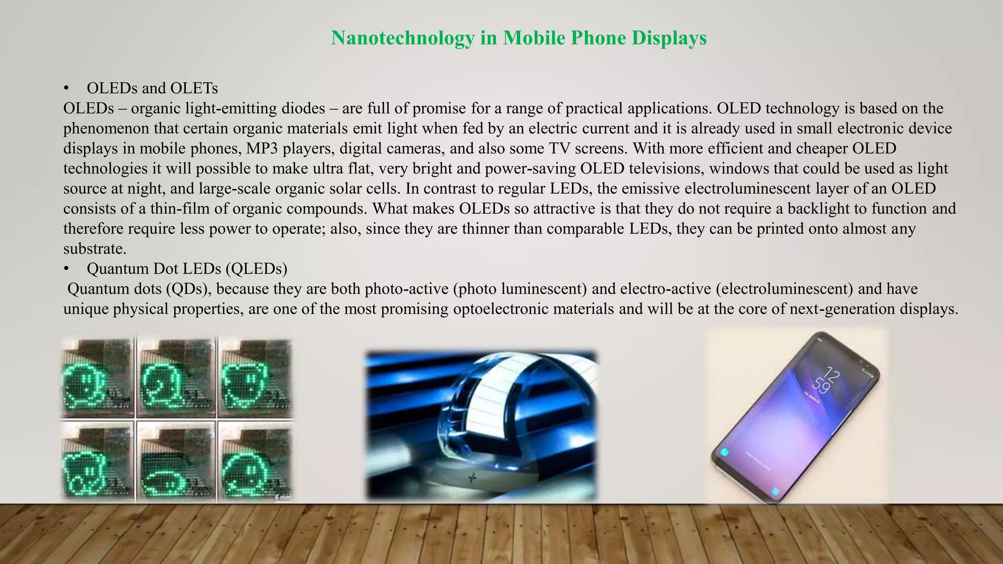 Nanotechnology in Mobile Phone Displays
• OLEDs and OLETs
OLEDs – organic light-emitting diodes – are full of promise for a range of practical applications. OLED technology is based on the
phenomenon that certain organic materials emit light when fed by an electric current and it is already used in small electronic device
displays in mobile phones, MP3 players, digital cameras, and also some TV screens. With more efficient and cheaper OLED
technologies it will possible to make ultra flat, very bright and power-saving OLED televisions, windows that could be used as light
source at night, and large-scale organic solar cells. In contrast to regular LEDs, the emissive electroluminescent layer of an OLED
consists of a thin-film of organic compounds. What makes OLEDs so attractive is that they do not require a backlight to function and
therefore require less power to operate; also, since they are thinner than comparable LEDs, they can be printed onto almost any
substrate.
• Quantum Dot LEDs (QLEDs)
Quantum dots (QDs), because they are both photo-active (photo luminescent) and electro-active (electroluminescent) and have
unique physical properties, are one of the most promising optoelectronic materials and will be at the core of next-generation displays.
 
