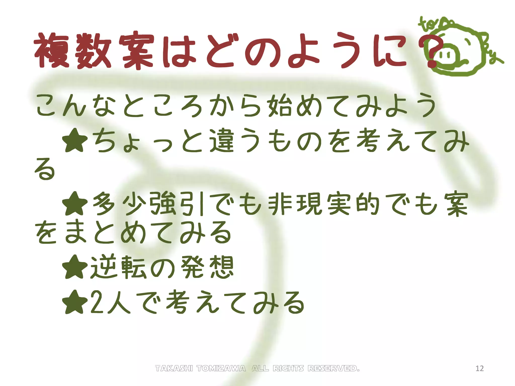 複数案はどのように？
こんなところから始めてみよう
★既存案のメリットを更に強
化
★既存案のデメリットを改善
★逆転の発想
★2人で考えてみる
Takashi tomizawa All rights reserved. 12
 