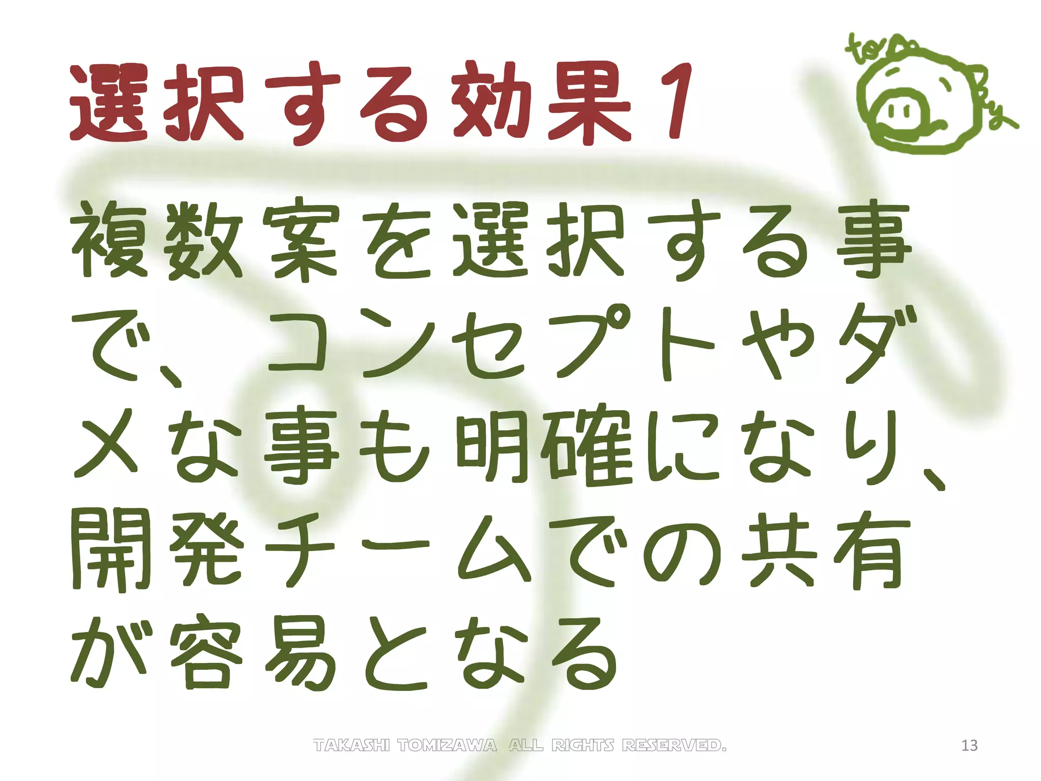選択する効果１
複数案を選択する事で、
コンセプトやダメ
な事も明確になり、開
発チームでの共有が容
易となる
Takashi tomizawa All rights reserved. 13
 