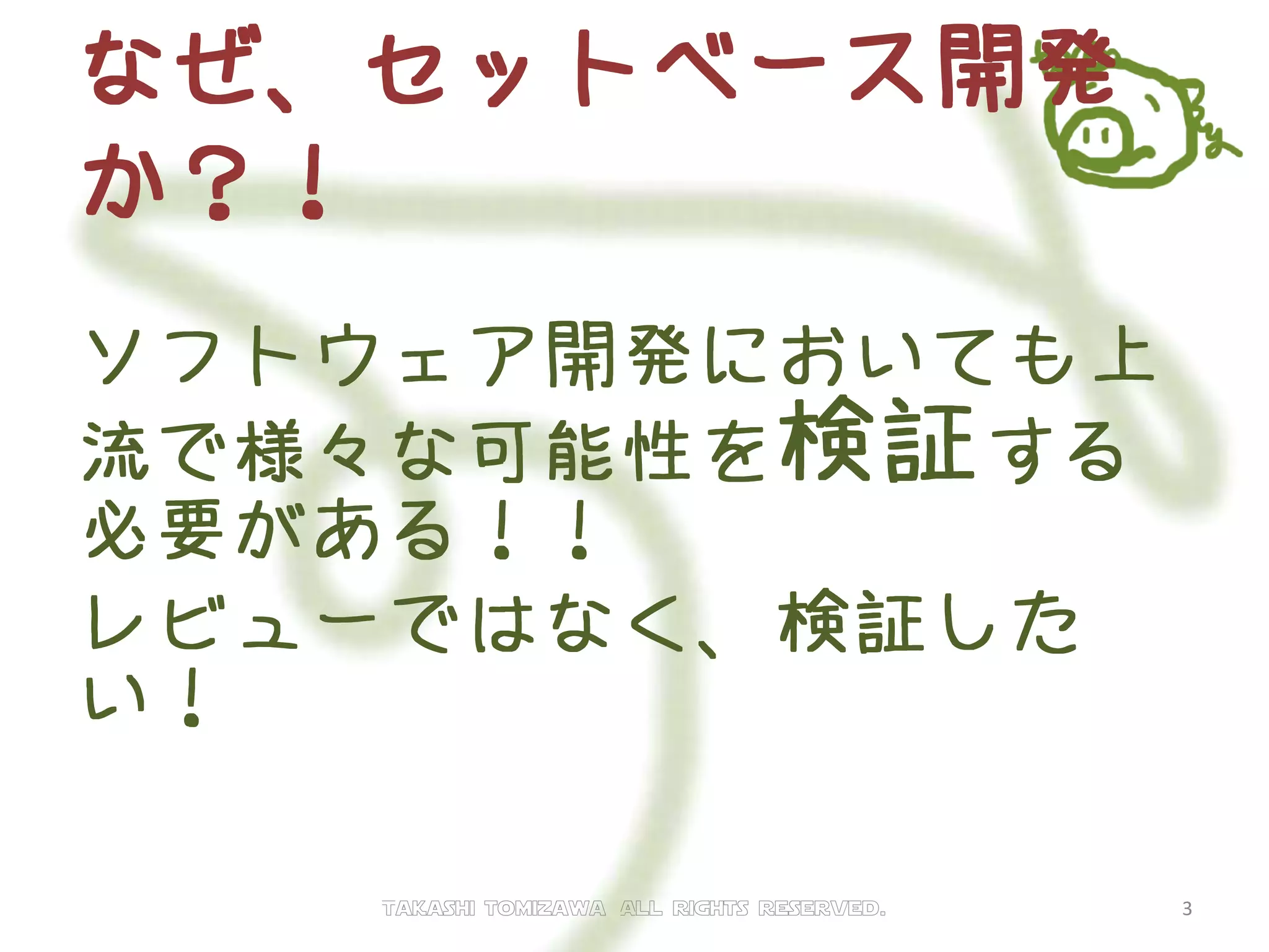 なぜ、セットベース開発
か？！
ソフトウェア開発においても上
流で様々な可能性を検証する
必要がある！！
レビューではなく、検証した
い！
Takashi tomizawa All rights reserved. 3
 