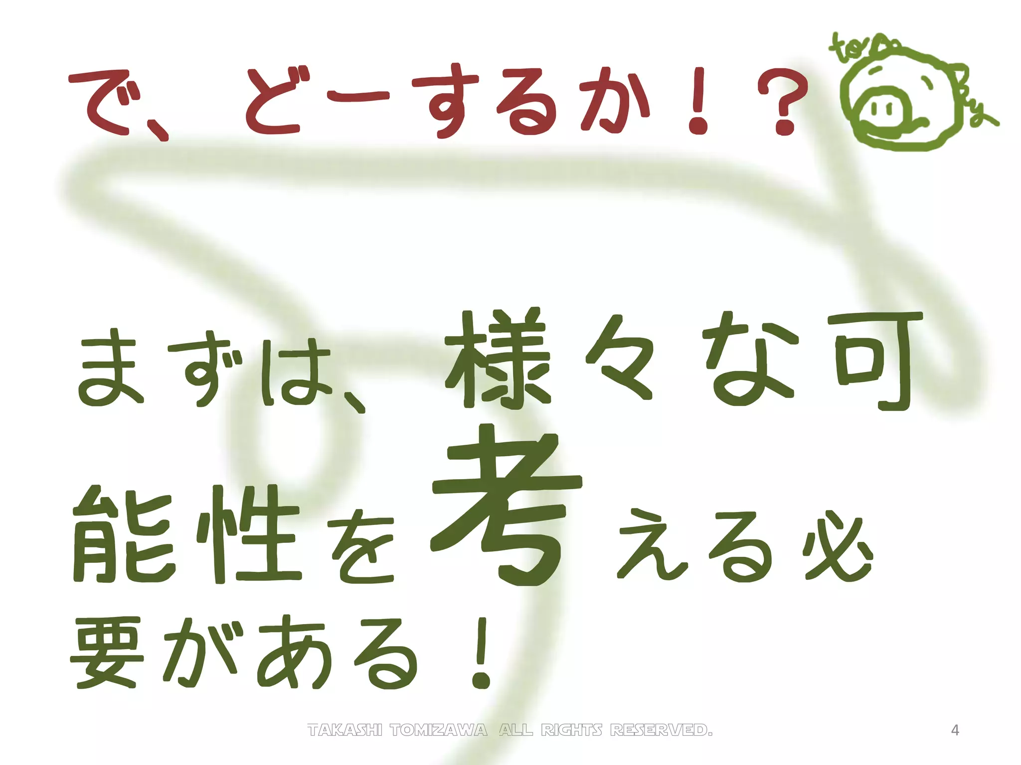 で、どーするか！？
まずは、様々な可
能性を考える必
要がある！
Takashi tomizawa All rights reserved. 4
 