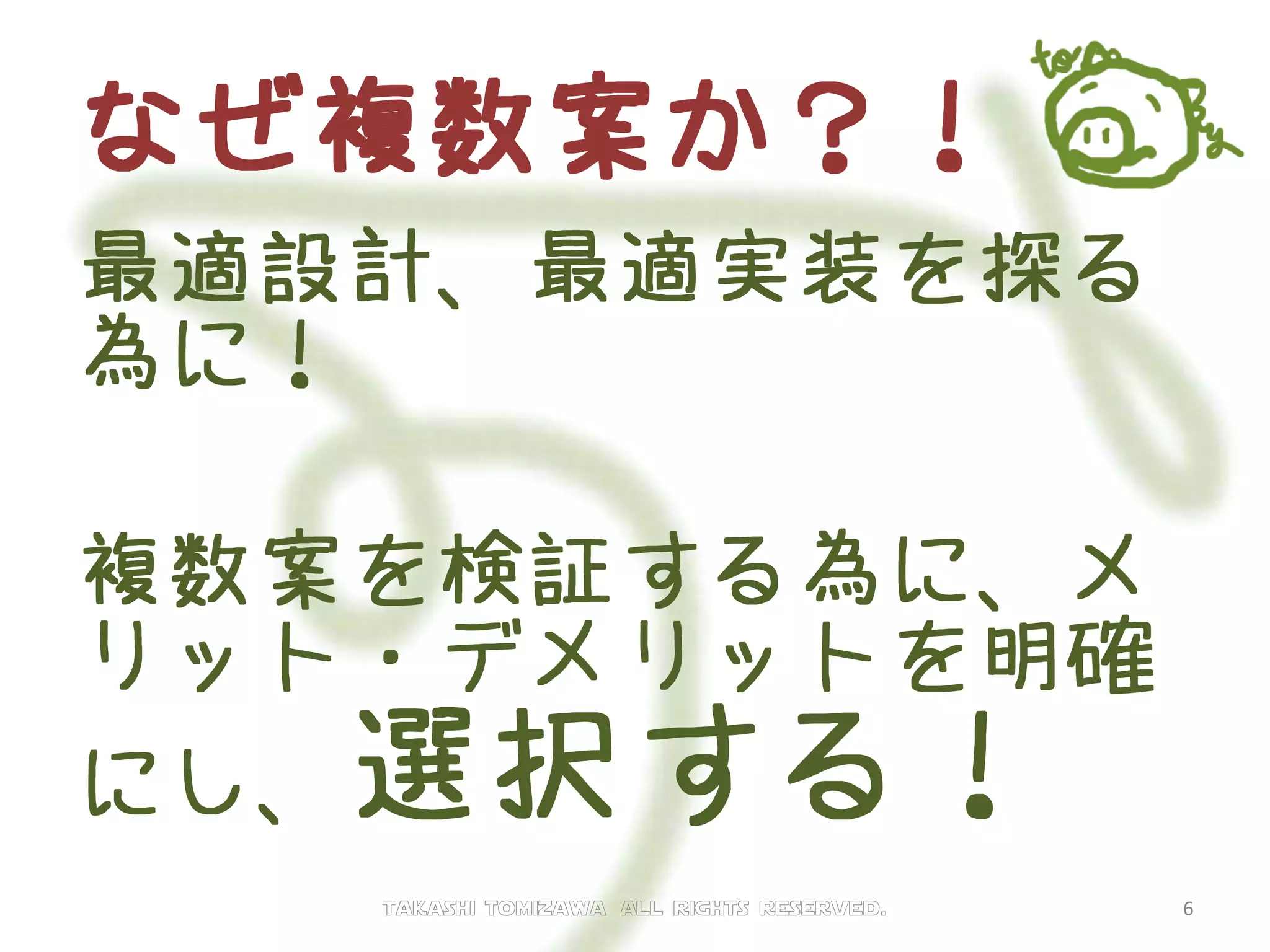 なぜ複数案か？！
最適設計、最適実装を探る
為に！
複数案を検証する為に、メ
リット・デメリットを明確
にし、選択する！
Takashi tomizawa All rights reserved. 6
 