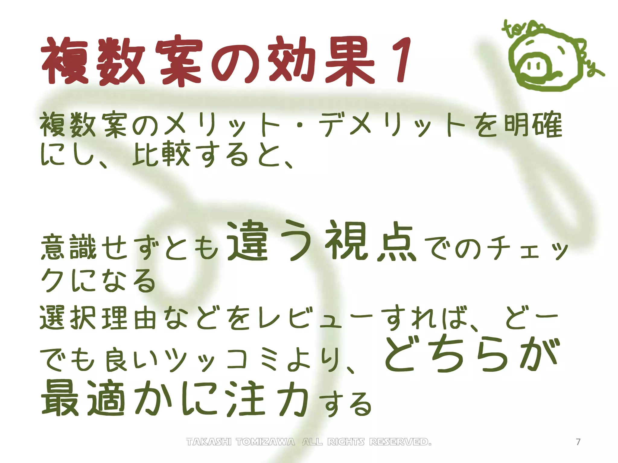 複数案の効果１
複数案のメリット・デメリットを明確
にし、比較すると、
意識せずとも違う視点でのチェッ
クになる
選択理由などをレビューすれば、どー
でも良いツッコミより、どちらが
最適かに注力する
Takashi tomizawa All rights reserved. 7
 