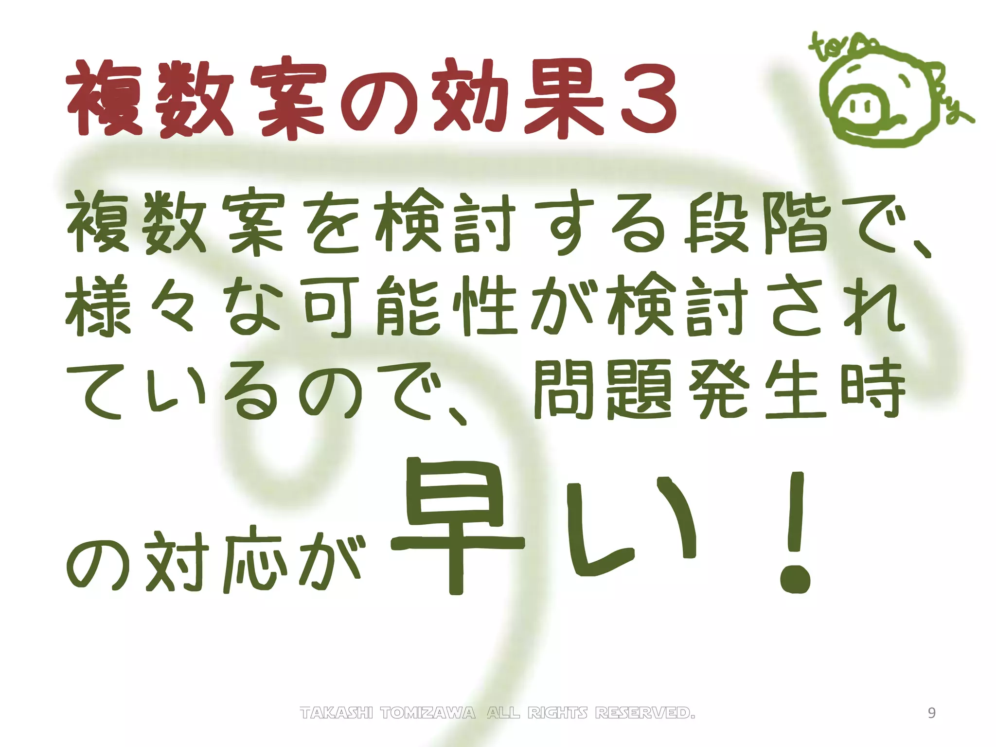 複数案の効果３
複数案を検討する段階で、
様々な可能性が検討され
ているので、問題発生時
の対応が早い！
Takashi tomizawa All rights reserved. 9
 
