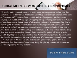 DUBAI MULTI COMMODITIES CENTRE DMCC
The Dubai multi commodity center is a free zone, fastest growing and largest free 
economic zone in the United Arab Emirates.DMCC came into existence in 2002, with 
in few years DMCC achieved over 11,000 registered companies, with manpower 
ranging over 85,000. DMCC registers approximately 170 companies every month, 95% 
of which are new to Dubai. Some of the leading colossuses accommodated by DMCC 
include­gold, diamonds, colored stones and pearls,energy related sectors, steel and 
base metals and soft agricultural commodities (tea, cotton and others). The DMCC 
Free Zone is situated in the heart of new Dubai and is 1 hours and 15 minutes away 
from Abu Dhabi. Located in Dubai’s logistics Corridor and on the main arterial 
Sheikh Zayed Road, it is also served by two Metro stations; JLT and Dubai Marina. 
Both Dubai International Airport and the New Maktoum International Airport can 
be reached within 30 minutes. The Dubai Multi Commodities Centre Free Zone 
facilitates both business and community living by offering commercial, residential 
and retail property for sale and lease.
 