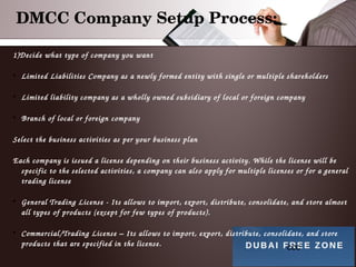 DMCC Company Setup Process:
ccc
1)Decide what type of company you want

Limited Liabilities Company as a newly formed entity with single or multiple shareholders

Limited liability company as a wholly owned subsidiary of local or foreign company

Branch of local or foreign company
Select the business activities as per your business plan
Each company is issued a license depending on their business activity. While the license will be 
specific to the selected activities, a company can also apply for multiple licenses or for a general 
trading license

General Trading License ­ Its allows to import, export, distribute, consolidate, and store almost 
all types of products (except for few types of products).

Commercial/Trading License – Its allows to import, export, distribute, consolidate, and store 
products that are specified in the license.
 