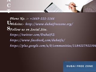 A
C
T
 
U
S
Phone No. :­ +1669­222­1166
Website:­ http://www.dubaifreezone.org/
Follow us on Social Site.
https://twitter.com/DubaiFZ
https://www.facebook.com/dubaifz/
https://plus.google.com/u/0/communities/1184227922306
 