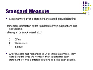 Standard Measure
   Students were given a statement and asked to give it a rating

I remember information better from lectures with explanations and
    discussions.
I chew gum or snack when I study.

    3    Often
    2    Sometimes
    1    Seldom

   After students had responded to 24 of these statements, they
    were asked to write the numbers they selected for each
    statement into three different columns and total each column.
 