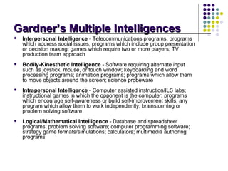 Gardner’s Multiple Intelligences
   Interpersonal Intelligence - Telecommunications programs; programs
    which address social issues; programs which include group presentation
    or decision making; games which require two or more players; TV
    production team approach
   Bodily-Kinesthetic Intelligence - Software requiring alternate input
    such as joystick, mouse, or touch window; keyboarding and word
    processing programs; animation programs; programs which allow them
    to move objects around the screen; science probeware
   Intrapersonal Intelligence - Computer assisted instruction/ILS labs;
    instructional games in which the opponent is the computer; programs
    which encourage self-awareness or build self-improvement skills; any
    program which allow them to work independently; brainstorming or
    problem solving software
   Logical/Mathematical Intelligence - Database and spreadsheet
    programs; problem solving software; computer programming software;
    strategy game formats/simulations; calculators; multimedia authoring
    programs
 