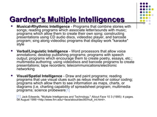 Gardner’s Multiple Intelligences
   Musical-Rhythmic Intelligence - Programs that combine stories with
    songs; reading programs which associate letter/sounds with music;
    programs which allow them to create their own song; constructing
    presentations using CD audio discs, videodisc player, and barcode
    program; sing along videodisc programs that display work "karaoke"
    style
   Verbal/Linguistic Intelligence - Word processors that allow voice
    annotations; desktop publishing programs; programs with speech
    output; programs which encourage them to create poetry, essays, etc.;
    multimedia authoring; using videodiscs and barcode programs to create
    presentations; tape recorders; telecommunications/electronic
    networking
   Visual/Spatial Intelligence - Draw and paint programs; reading
    programs that use visual clues such as rebus method or colour coding;
    programs which allow them to see information as maps, charts, or
    diagrams (i.e. charting capability of spreadsheet program; multimedia
    programs; science probeware[1]
    [1] Jack Edwards, "Multiple Intelligences and Technology," About Face 10 3 (1995): 4 pages.
    08 August 1999 <http://www.firn.edu/~face/about/dec95/mult_int.html>.
 