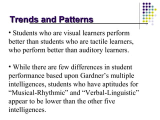 Trends and Patterns
• Students who are visual learners perform
better than students who are tactile learners,
who perform better than auditory learners.

• While there are few differences in student
performance based upon Gardner’s multiple
intelligences, students who have aptitudes for
“Musical-Rhythmic” and “Verbal-Linguistic”
appear to be lower than the other five
intelligences.
 