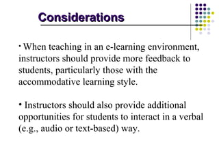 Considerations

• When  teaching in an e-learning environment,
instructors should provide more feedback to
students, particularly those with the
accommodative learning style.

• Instructors should also provide additional
opportunities for students to interact in a verbal
(e.g., audio or text-based) way.
 