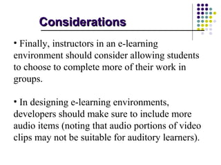 Considerations
• Finally, instructors in an e-learning
environment should consider allowing students
to choose to complete more of their work in
groups.

• In designing e-learning environments,
developers should make sure to include more
audio items (noting that audio portions of video
clips may not be suitable for auditory learners).
 