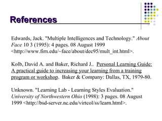 References

Edwards, Jack. "Multiple Intelligences and Technology." About
Face 10 3 (1995): 4 pages. 08 August 1999
<http://www.firn.edu/~face/about/dec95/mult_int.html>.

Kolb, David A. and Baker, Richard J.. Personal Learning Guide:
A practical guide to increasing your learning from a training
program or workshop. Baker & Company: Dallas, TX, 1979-80.

Unknown. "Learning Lab - Learning Styles Evaluation."
University of Northwestern Ohio (1998): 3 pages. 08 August
1999 <http://bsd-server.nc.edu/virtcol/ss/learn.html>.
 