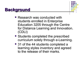 Background
    Research   was conducted with
     students enrolled in Enterprise
     Education 3205 through the Centre
     for Distance Learning and Innovation.
     (CDLI)
    Students completed the prescribed
     curriculum solely through e-Learning.
    31 of the 44 students completed a
     learning styles inventory and agreed
     to the release of their marks.
 