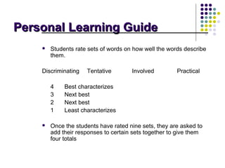 Personal Learning Guide
       Students rate sets of words on how well the words describe
        them.

    Discriminating   Tentative        Involved         Practical

        4    Best characterizes
        3    Next best
        2    Next best
        1    Least characterizes

       Once the students have rated nine sets, they are asked to
        add their responses to certain sets together to give them
        four totals
 