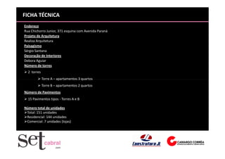 FICHA TÉCNICA
Endereço
Rua Chichorro Junior, 371 esquina com Avenida Paraná
Projeto de Arquitetura
Realiza Arquitetura
Paisagismo
Sérgio Santana
Decoração de Interiores
Debora Aguiar
Número de torres
  2 torres
             Torre A – apartamentos 3 quartos
             Torre B – apartamentos 2 quartos
Número de Pavimentos
  15 Pavimentos tipos - Torres A e B

Número total de unidades
 Total: 151 unidades
 Residencial: 144 unidades
 Comercial: 7 unidades (lojas)
 