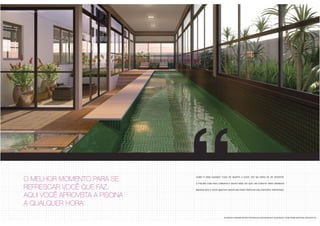 como é bom quando tudo se adapta a você, até na hora de se divertir. 
a piscina com raia coberta é muito mais do que um convite para grandes 
mergulhos e você manter disciplina para praticar seu esporte preferido. 
03 perspectiva ilustrada da piscina coberta 
as áreas comuns serão entregues decoradas e equipadas, conforme material descritivo. 
O MELHOR MOMENTO PARA SE 
REFRESCAR VOCÊ QUE FAZ. 
AQUI VOCÊ APROVEITA A PISCINA 
A QUALQUER HORA. 
 