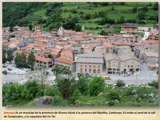 Setcasas és un municipi de la província de Girona situat a la comarca del Ripollès, Catalunya. Es troba al nord de la vall
de Camprodon, a la capçalera del riu Ter.
 