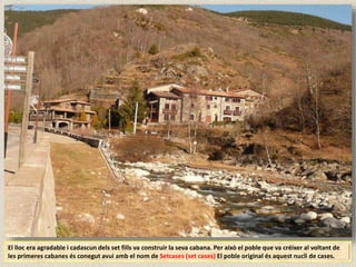 El lloc era agradable i cadascun dels set fills va construir la seva cabana. Per això el poble que va créixer al voltant de
les primeres cabanes és conegut avui amb el nom de Setcases (set cases) El poble original és aquest nucli de cases.
 