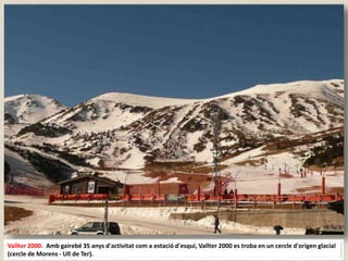 Vallter 2000. Amb gairebé 35 anys d'activitat com a estació d'esquí, Vallter 2000 es troba en un cercle d'origen glacial
(cercle de Morens - Ull de Ter).
 